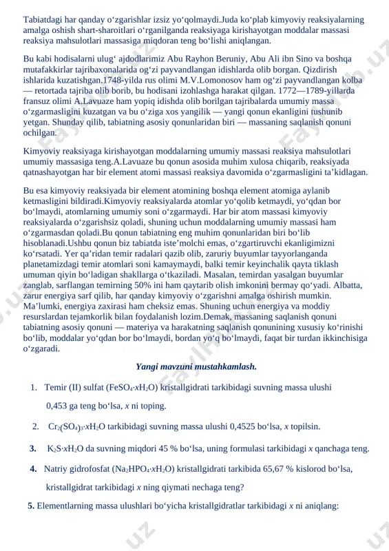 armaydi. har bir atom massasi kimyoviy reaksiyalarda o‘zgarishsiz qoladi, shuning uchun moddalarning umumiy massasi ham o‘zgarmasdan qoladi.bu qonun tabiatning eng muhim qonunlaridan biri bo‘lib hisoblanadi.ushbu qonun biz tabiatda iste’molchi emas, o‘zgartiruvchi ekanligimizni ko‘rsatadi. yer qa’ridan temir radalari qazib olib, zaruriy buyumlar tayyorlanganda planetamizdagi temir atomlari soni kamaymaydi, balki temir keyinchalik qayta tiklash umuman qiyin bo‘ladigan shakllarga o‘tkaziladi. masalan, temirdan yasalgan buyumlar zanglab, sarflangan temirning 50% ini ham qaytarib olish imkonini bermay qo‘yadi. albatta, zarur energiya sarf qilib, har qanday kimyoviy o‘zgarishni amalga oshirish mumkin. ma’lumki, energiya zaxirasi ham cheksiz emas. shuning uchun energiya va moddiy resurslardan tejamkorlik bilan foydalanish lozim.demak, massaning saqlanish qonuni tabiatning asosiy qonuni — materiya va harakatning saqlanish qonunining xususiy ko‘rinishi bo‘lib, moddalar yo‘qdan bor bo‘lmaydi, bordan yo‘q bo‘lmaydi, faqat bir turdan ikkinchisiga o‘zgaradi. yangi mavzuni mustahkamlash. 1. temir (ii) sulfat (feso4.xh2o) kristallgidrati tarkibidagi suvning massa ulushi 0,453 ga teng bo‘lsa, x ni toping. 2. cr2(so4)3.xh2o tarkibidagi …