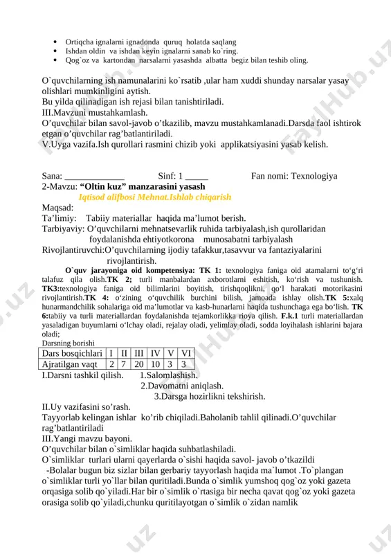 h, ko‘rish va tushunish. tk3:texnologiya faniga oid bilimlarini boyitish, tirishqoqlikni, qo‘l harakati motorikasini rivojlantirish.tk 4: o‘zining o‘quvchilik burchini bilish, jamoada ishlay olish.tk 5:xalq hunarmandchilik sohalariga oid ma’lumotlar va kasb-hunarlarni haqida tushunchaga ega bo‘lish. tk 6:tabiiy va turli materiallardan foydalanishda tejamkorlikka rioya qilish. f.k.1 turli materiallardan yasaladigan buyumlarni o‘lchay oladi, rejalay oladi, yelimlay oladi, sodda loyihalash ishlarini bajara oladi; darsning borishi dars bosqichlari i ii iii iv v vi ajratilgan vaqt 2 7 20 10 3 3 i.darsni tashkil qilish. 1.salomlashish. 2.davomatni aniqlash. 3.darsga hozirlikni tekshirish. ii.uy vazifasini so’rash. tayyorlab kelingan ishlar ko’rib chiqiladi.baholanib tahlil qilinadi.o’quvchilar rag’batlantiriladi iii.yangi mavzu bayoni. o’quvchilar bilan o`simliklar haqida suhbatlashiladi. o`simliklar turlari ularni qayerlarda o`sishi haqida savol- javob o’tkazildi -bolalar bugun biz sizlar bilan gerbariy tayyorlash haqida ma`lumot .to`plangan o`simliklar turli yo`llar bilan quritiladi.bunda o`simlik yumshoq qog`oz yoki gazeta orqasiga solib qo`yiladi.har bir o`simlik o`rtasiga bir necha qavat qog`oz yoki gazeta orasiga solib qo`yiladi,chunku quritilayotgan o`simlik …
