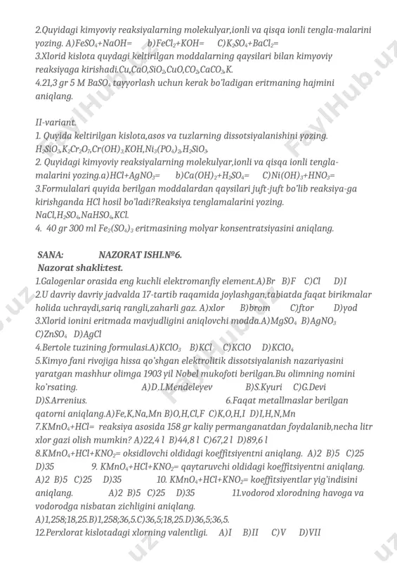issotsiyalanishini yozing. h2sio3,k2cr2o7,cr(oh)3,koh,ni3(po4)2,h2sio3. 2. quyidagi kimyoviy reaksiyalarning molekulyar,ionli va qisqa ionli tengla-malarini yozing.a)hcl+agno3= b)ca(oh)2+h2so4= c)ni(oh)3+hno3= 3.formulalari quyida berilgan moddalardan qaysilari juft-juft bo’lib reaksiya-ga kirishganda hcl hosil bo’ladi?reaksiya tenglamalarini yozing. nacl,h2so4,nahso4,kcl. 4. 40 gr 300 ml fe2(so4)3 eritmasining molyar konsentratsiyasini aniqlang. sana: nazorat ishi.№6. nazorat shakli:test. 1.galogenlar orasida eng kuchli elektromanfiy element.a)br b)f c)cl d)i 2.u davriy davriy jadvalda 17-tartib raqamida joylashgan,tabiatda faqat birikmalar holida uchraydi,sariq rangli,zaharli gaz. a)xlor b)brom c)ftor d)yod 3.xlorid ionini eritmada mavjudligini aniqlovchi modda.a)mgso4 b)agno3 c)znso4 d)agcl 4.bertole tuzining formulasi.a)kclo3 b)kcl c)kclo d)kclo4 5.kimyo fani rivojiga hissa qo’shgan elektrolitik dissotsiyalanish nazariyasini yaratgan mashhur olimga 1903 yil nobel mukofoti berilgan.bu olimning nomini ko’rsating. a)d..i.mendeleyev b)s.kyuri c)g.devi d)s.arrenius. 6.faqat metallmaslar berilgan qatorni aniqlang.a)fe,k,na,mn b)o,h,cl,f c)k,o,h,i d)i,h,n,mn 7.kmno4+hcl= reaksiya asosida 158 gr kaliy permanganatdan foydalanib,necha litr xlor gazi olish mumkin? a)22,4 l b)44,8 l c)67,2 l d)89,6 l 8.kmno4+hcl+kno2= oksidlovchi oldidagi koeffitsiyentni aniqlang. a)2 b)5 c)25 d)35 9. kmno4+hcl+kno2= qaytaruvchi …