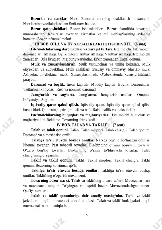 ishtirokchilari. bozor sharoitida tovar-pul munosabatlari. resurslar, tovarlar, xizmatlar va pul mablag‘larining aylanma harakati. bozor infratuzilmalari. iii bob. oila va uy xo‘jaliklari iqtisodiyoti (6 soat) iste’molchilarning daromadlari va xarajat turlari. iste’molchi. iste’molchi daromadlari. ish haqi. oylik maosh. ishbay ish haqi. vaqtbay ish haqi. iste’molchi xarajatlari. oila byudjeti. majburiy xarajatlar. erkin xarajatlar. engel qonuni. mulk va xususiylashtirish. mulk tushunchasi va uning belgilari. mulk obyektlari va subyektlari. mulk shakllari: xususiy va ommaviy (davlat) mulk. ashyolar. intellektual mulk. xususiylashtirish. o‘zbekistonda xususiylashtirish jarayoni. daromad va boylik. inson kapitali. moddiy kapital. boylik. daromadlar. tadbirkorlik foydasi. real va nominal daromad. jamg‘arish va sug‘urta. jamg‘arma. jamg‘arish usullari. omonat. inflyatsiya. sug‘urta. iqtisodiy qaror qabul qilish. iqtisodiy qaror. iqtisodiy qaror qabul qilish bosqichlari. qarorning qadr-qimmati va nafi. ratsionallik va maksimallik. iste’molchilarning huquqlari va majburiyatlari. iste’molchi huquqlari va majburiyatlari. reklama. tovarning shtrix kodi. iv bob. talab va taklif (7 soat) talab va talab qonuni. talab. talab miqdori. talab chizig‘i. talab qonuni. …