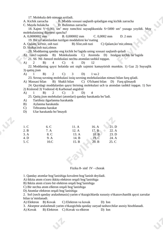 rga ta’sir qilish b) katta tezlik bilan tarqalishi c) yo’nalganligi d) metallarda bo’lmasligi 1. b 6. a 11. a 16. a 21. a 2. b 7. a 12. b 17. a 22. b 3. c 8. a 13. a 18. a 23. a 4. c 9. a 14. a 19. d 24. b 5. a 10.a 15. a 20. a 25. a fizika 8- sinf iii - chorak 1. broun xarakati nima. a. molekulalarning xarakati b.molekulalarning tartibsiz va tuxtovsiz xarakati c.muallak kattik zarrachalarning suyuklikdagi betartib xarakati d.xavo molekulalarining er sirtidan yukoriga tutarilishi 2. bir molekularining ikkinchi modda molekulariga kirishuvi ...... deyiladi. a.broun xarakati b.diffuziya c.aralashish d.kushilish 3. inson terisi orkali organizmga xavodagi kislorod kanday xodisa tufayli kiradi. a. diffuziya b. broun xarakati c. buglanish d. kimyoviy reaksiya 4. diffuziya tezligi nimaga bog’liq. a.moddaning turiga b.moddaning xaroratiga c.moddaning xolatiga d.moddaning turiga,xolatiga va xaroratiga 5. sabzavotlarni tuzlash qaysi fizik xodisaga asoslangan. a. …