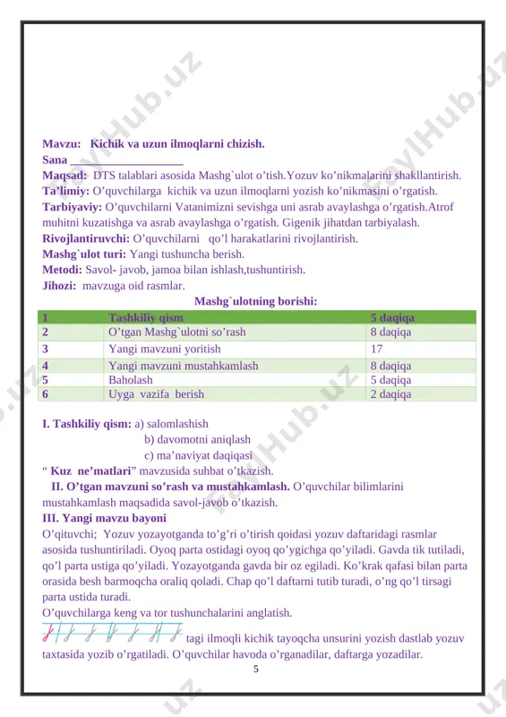 ” mavzusida suhbat o’tkazish. ii. o’tgan mavzuni so’rash va mustahkamlash. o’quvchilar bilimlarini mustahkamlash maqsadida savol-javob o’tkazish. iii. yangi mavzu bayoni o’qituvchi; yozuv yozayotganda to’g’ri o’tirish qoidasi yozuv daftaridagi rasmlar asosida tushuntiriladi. oyoq parta ostidagi oyoq qo’ygichga qo’yiladi. gavda tik tutiladi, qo’l parta ustiga qo’yiladi. yozayotganda gavda bir oz egiladi. ko’krak qafasi bilan parta orasida besh barmoqcha oraliq qoladi. chap qo’l daftarni tutib turadi, o’ng qo’l tirsagi parta ustida turadi. o’quvchilarga keng va tor tushunchalarini anglatish. [image: image12.png] usti ilmoqli kichik tayoqcha unsurini yozish dastlab yozuv taxtasida yozib o’rgatiladi. o’quvchilar havoda o’rganadilar, daftarga yozadilar. [image: image13.png] katta usti ilmoqli kichik tayoqcha unsurini yozish mashq qilinadi. daftarda berilgan qatorlarga o’rganilgan shakllarni yozish. [image: image14.png] usti va osti ilmoqli kichik tayoqchalar chizish. o’quvchilar topshiriqni yozuv daftarlariga mustaqil yozadilar. ular ishlarini kuzatish. iv. mustahkamlash dam olish daqiqasi: men ertalab turaman, toza havo kirsin deb. quyosh ko’kka yetmasdan. jismoniy mashq qilaman, derazani ochaman tanam kuchga …