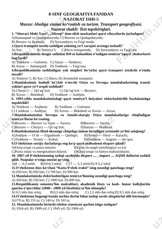 chirchiq, namangan; d) toshkent, farg'ona, chirchiq, yangiyo‘l. 13.qorako‘1 qo‘ylari respublikamizning qaysi viloyatlarida ko‘p boqiladi? a)buxoro, namangan, sirdaryo, qoraqalpog'iston; b)navoiy, samarqand, farg'ona, buxoro; c)buxoro, navoiy, qoraqalpog'iston; d)farg'ona, namangan, xorazm, navoiy. 14.0‘zbekistondagi ,,0‘zsalaman“ qo‘shma korxonasi qaysi viloyatda joylashgan? a)andijon; b) samarqand; c) farg'ona; d) toshkent, 15.respublikamizda qaysi shaharlar o'zining chinni mahsulotlari bilan mashhur? a)toshkent, samarqand, quvasoy; b)samarqand, farg'ona, jizzax, toshkent; c)guliston, urganch, nukus, toshkent; d)quvasoy, chirchiq, yangiyo‘l. 8-sinf geografiya fanidan nazorat ishi-5 mavzu: aholiga xizmat ko‘rsatish va turizm. transport geografiyasi. nazorat shakli: test topshiriqlari. 1. “sitorayi mohi xosa“, ,,miroqi“ dam olish maskanlari qaysi viloyatlarda joylashgan? a)samarqand va qashqadaryoda; c) buxoro va qashqadaryoda; b) buxoro va jizzaxda; d) surxondaryo va faig‘onada. 2.qaysi transport turida tashilgan yukning yo‘l xarajati arzonga tushadi? a) suv; b) temiryo’l; c)havo transportida; d) surxondaryo va farg’ona. 3.respublikamizda dengiz sathidan 850 m balanddan o‘tadigan temiryo‘1qaysi shaharlarni bog‘laydi? a) toshkent — guliston; c) jizzax — sirdaryo; b) jizzax — samarqand; d) …