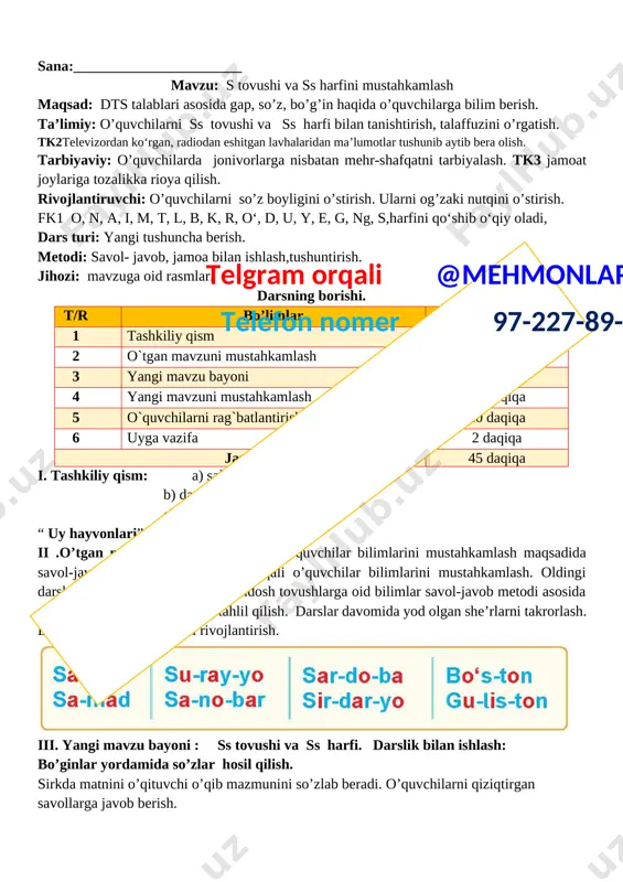 b berish. so’z sehri [image: image210]qanday yaxshi so‘z - kalom, odob boshi - “as-sa-lom”. xush yoqadi hamma vaqt: “rahmat”, “xo‘p-xo‘p”, “marhamat”, so‘nggi so‘z ham -lo-mat: xayr, bo'ling sa-lo-mat”. iv. yangi mavzuni mustahkamlash telgram orqali @mehmonlarga telefon nomer 97-227-89-26 dam olish daqiqasi: topishmoqni o’qib javobini topish. topishmoq aytish musobaqasini o’tkazish. [image: c:\users\sayyod\desktop\102.970.png] su-ya-ma-sang turolmas sen min-ma-sang yurolmas o’quvchilar topishmoq aytadilar. o’rtoqlari javobini topadilar topishmoq javobini topa olgan o’quvchi topishmoq aytadi. mavzuga asosan rasm chizish. she’rdagi sehrli so'zlarni toping. bu so'zlardan qachon foydalanamiz? v. o’quvchilarni rag’batlantirish darsni yakunlash: o’quvchilarning darsdagi ishtiroki va ijodkorligi, faolligi, topshiriqlarni bajarish darajasiga ko’ra o’qituvchi tomonidan rajbatlantirilib boriladi. iv. uyga vazifa: o‘rganib kelish o`ibdo`:____________________________________________ sana:_______________________ mavzu: h tovushi va hh harfi maqsad: dts talablari asosida gap, so’z, bo’g’in haqida o’quvchilarga bilim berish. ta’limiy: o’quvchilarni hh tovushi va hh harfi bilan tanishtirish, talaffuzini o’rgatish. tk3o‘quv fanlarini o‘rganish; fk1 o, n, a, i, m, t, l, b, k, r, o‘, …