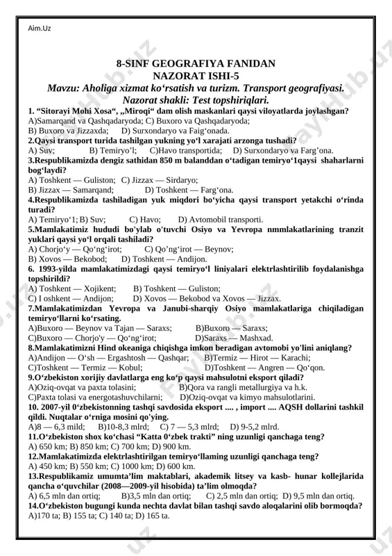 razm, yangiyo‘l, navoiy; c) toshkent, guliston, chirchiq, namangan; d) toshkent, farg'ona, chirchiq, yangiyo‘l. 13.qorako‘1 qo‘ylari respublikamizning qaysi viloyatlarida ko‘p boqiladi? a)buxoro, namangan, sirdaryo, qoraqalpog'iston; b)navoiy, samarqand, farg'ona, buxoro; c)buxoro, navoiy, qoraqalpog'iston; d)farg'ona, namangan, xorazm, navoiy. 14.0‘zbekistondagi ,,0‘zsalaman“ qo‘shma korxonasi qaysi viloyatda joylashgan? a)andijon; b) samarqand; c) farg'ona; d) toshkent, 15.respublikamizda qaysi shaharlar o'zining chinni mahsulotlari bilan mashhur? a)toshkent, samarqand, quvasoy; b)samarqand, farg'ona, jizzax, toshkent; c)guliston, urganch, nukus, toshkent; d)quvasoy, chirchiq, yangiyo‘l. 8-sinf geografiya fanidan nazorat ishi-5 mavzu: aholiga xizmat ko‘rsatish va turizm. transport geografiyasi. nazorat shakli: test topshiriqlari. 1. “sitorayi mohi xosa“, ,,miroqi“ dam olish maskanlari qaysi viloyatlarda joylashgan? a)samarqand va qashqadaryoda; c) buxoro va qashqadaryoda; b) buxoro va jizzaxda; d) surxondaryo va faig‘onada. 2.qaysi transport turida tashilgan yukning yo‘l xarajati arzonga tushadi? a) suv; b) temiryo’l; c)havo transportida; d) surxondaryo va farg’ona. 3.respublikamizda dengiz sathidan 850 m balanddan o‘tadigan temiryo‘1qaysi shaharlarni bog‘laydi? a) toshkent — guliston; c) jizzax — …