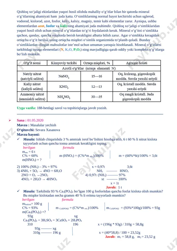 r kabi elementlar zarur. ayniqsa, ushbu elementlardan azot, fosfor va kaliyning ahamiyati juda muhimdir. qishloq xo‘jaligi o‘simliklaridan yuqori hosil olish uchun mineral o‘g‘itlardan to‘g‘ri foydalanish kerak. mineral o‘g‘itni o‘simlikka qachon, qanday, qancha miqdorda berish kerakligini albatta bilish zarur. agar o‘simlikka keragidan ortiqcha o‘g‘it berilsa, uning ortiqcha miqdori o‘simlik organizmida to‘planib qoladi. bunday o‘simliklardan olingan mahsulotlar iste’mol uchun umuman yaroqsiz hisoblanadi. mineral o‘g‘itlarni tarkibidagi ozuqa elementlari (n, k2o, p2o5) ning mavjudligiga qarab oddiy yoki kompleks o‘g‘itlarga bo‘lish mumkin. [image: ] uyga vazifa: 188-betdagi savol va topshiriqlarga javob yozish. __________________________________________________________________________________ · sana : 01.05.2020 mavzu : masalalar yechish o‘qituvchi: sevara xasanova mavzu bayoni: · masala: ishlab chiqarishda 3 % ammiak isrof bo’lishini hisobga olib, 6 t 60 % li nitrat kislota tayyorlash uchun qancha tonna ammiak kerakligini toping. berilgan formula mum. = 6 t c% = 60% m (hno3) = (c%*m erit.)/100% m = (60%*6t)/100% = 3,6t m(hno3) = ? 2) 100% …