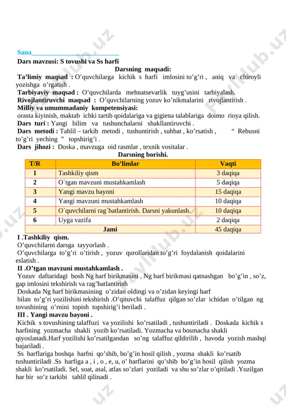 i farqlashni o’rgatish. fk1 kichik o, bosh o, kichik n, bosh n, kichik a, bosh a , kichik i, bosh i, kichik m, bosh m, kichik t, bosh t, kichik l, bosh l, kichik b, bosh b, kichik k, bosh k, kichik r, bosh r, kichik o‘, bosh o‘, kichik d, bosh d, kichik u, bosh u, kichik y, bosh y, kichik e, bosh e, kichik g, bosh g, kichik ng, kichik s, bosh s harfini va ular ishtirok so‘zlarni to‘g‘ri va aniq yoza oladi. tarbiyaviy: o’quvchilarda salomlashish odobi me’yorlarini tarbiyalash.yozuv tartibiga rioya etishni o’rgatish. . tk3 o‘quv fanlarini o‘rganish; kun tartibiga rioya qilish; rivojlantiruvchi: o’quvchilarni qo’l harakatlarini rivojlantirish. tk5 orasta kiyinish, maktab ichki tartib qoidalariga va gigiyena talablariga doimo rioya qilish. dars turi: yangi tushuncha berish. metodi: savol- javob, jamoa bilan ishlash,tushuntirish. jihozi: mavzuga oid rasmlar. darsning borishi. t/r bo’limlar vaqti 1 tashkiliy qism 3 daqiqa 2 o`tgan mavzuni …