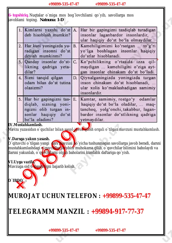 `stlikning qadriga yetishga o`rgatish, kirishimlilik, muomala madaniyatiga ega bo`lish orqali ijtimoiy faol fuqarolik kompetensiyani shakllantirish. darsning rivojlantiruvchi maqsadi: -yozma va og`zaki nutqda egallagan bilimlarini hayotda qo`llay olishga o`rgatish. -tasdiq va inkor gaplarni yozma va og`zaki nutqda to`g`ri qo`llashga o`rgatish. darsning turi: interfaol, yangi bilim beruvchi. darsning jihozlanishi: kitoblar, rasmlar, tarqatma materiallar, proyektor,kompyuter. darsning borishi: i.tashkiliy qism. salomlashish,darsni tashkil qilish,sinf o`quvchilarining darsga tayyorligini tekshirish va davomatni aniqlash. ii.o`tilgan mavzular yuzasidan takrorlash: uyga berilgan vazifani so`rash va tekshirish,o`quvchilar bilan suhbat o`tkazish: iii.yangi mavzuning bayoni. 5-topshiriq. do`stlik haqida donolarning aytgan fikrlarini o`qing va ularga munosabatingizni bildiring. 1. yaxshi do`st dengiz qoyasiga o`xshaydi, u har qanday zarbalar yetganda ham mustahkam turaveradi. 2. sodiq do`st yetti xazinadan qimmat, uni avaylash kerak. 3. haqiqiy do`st dardingga hamdam bo`lgan kishidir. 4. sadoqatli do`stlar k o`zga o`xshaydi: ikkalasi baravar kulib, baravar y ig`lashadi. 5. kibr-havosi baland, faqat o`zini sevadigan xudbin insonlar yaxshi do`st bo`la olmaydi. bilib oling! ergashtiruvchi …