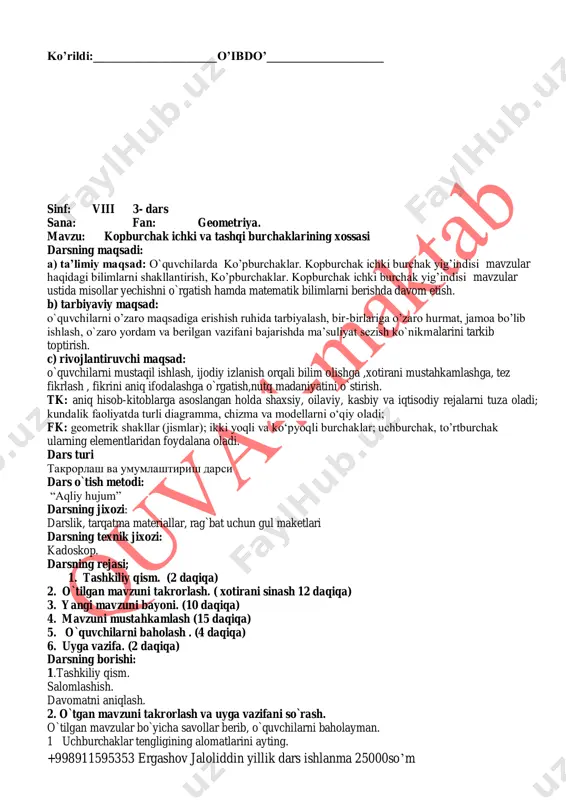 ni takrorlash va uyga vazifani so`rash. o`tilgan mavzular bo`yicha savollar berib, o`quvchilarni baholayman. 1 uchburchaklar tengligining alomatlarini ayting. +998911595353 ergashov jaloliddin yillik dars ishlanma 25000so’m 2. to`rtburchaklar va uning yuzasini ayting. 3. doira va aylanaga ta’rif bering. 4. doira va aylanaganing farqini ayting. 3.yangi mavzuni bayon qilish. ko'pburchaklar. 1. ko'pburchaklar. ko'pburchak tushunchasi bilan siz 7-sinfda ta-nishgansiz. avval siniq chiziqqa ta'rif berilib, so'ngra sodda siniq chiziq tushunchasi kiritilgan. agar siniq chiziq o'z-o'zi bilan kesishmasa, bunday siniq chiziq sodda siniq chiziq deyiladi. 1- rasmda sodda siniq chiziq, 2- rasm-da esa o'z-o'zi bilan keshishadigan (b nuqtada) siniq chiziq ko'rsatilgan. so'ngra yopiq chiziq tushunchasi bilan tanishgansiz. siniq chiziqning boshi va oxirgi uchi ustma- ust tushsa, siniq chiziq yopiq siniq chiziq deb ataladi (3- rasm). sodda yopiq siniq chiziq tekislikni shu siniq chiziqqa tegishli bo'lmagan ikki sohaga — ichki va tashqi sohaga ajratadi, u shu sohaning umumiy chegarasidir. 4- rasmda ichki soha bo'yab ko'rsatilgan. 1-ta'rif. …