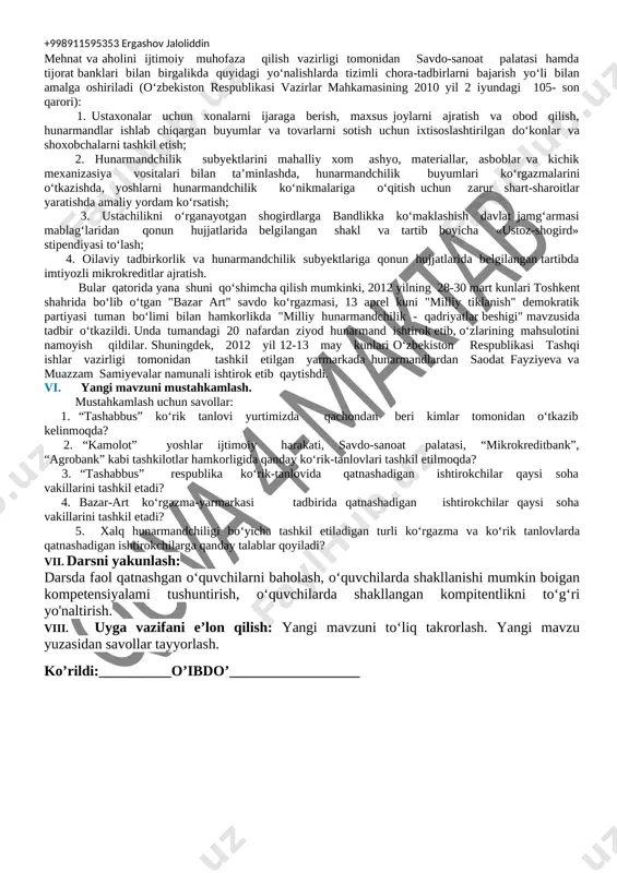 texnika xavfsizligi qoidalari, ish o‘rnini tashkil qilish qonun qoidalarini tushuntirish, sanitariya gigiyena talablariga to‘liq rioya etishni o‘rgatish. rivojlantiruvchi maqsad: o‘quvchilar tasavvurida xalq hunarmandchiligi bo‘yicha ko‘rgazma va tanlovlarni tashkil qilish va ishtirokchilarni tanlash qoidalari haqida bilim, ko‘nikma va malakalarni hosil qilish. kommunikativ kompetensiya: o‘zaro muloqotda o‘z g‘oyasini himoya qilish va unga ishontirish. axborotlar bilan ishlash kompetensiyasi: media vositalardan zarur bo‘lgan axborotlarni izlab topa olish, saralash, qayta ishlash. o‘zni-o‘zi rivojlantirish kompetensiyasi: o‘qib-o‘rganganlarini amaliyotda qo‘llay olish. ijtimoiy faol fuqarolik kompetensiyasi: oilasi manfaatlari uchun xizmat qilish. milliy va umummadaniy kompetensiya: milliy urf-odatlarimiz va ularning zamirida mujassam bo‘lgan mehr-oqibat, insonni ulug‘lash. dars turi: bilimlarni mustahkamlovchi. yangi bilim beruvchi. dars uslubi: tushuntirish, suxbat, tezkor savol – javob, amaliy mustaqil ishlar bajarish, munozara, ko‘rgazmali va boshqalar. dars metodi: guruhlarda ishlash, “aqliy hujum”, “kim epchil-u, kim chaqqon”, “klaster”, “b/b/b” metodlaridan foydalaniladi. darsda jihozi: kasbga yo‘llash xonasi, ish qurollari va jixozlari, rasm va tarqatma materiallar, o‘quv qurollari, elekron materiallar, …