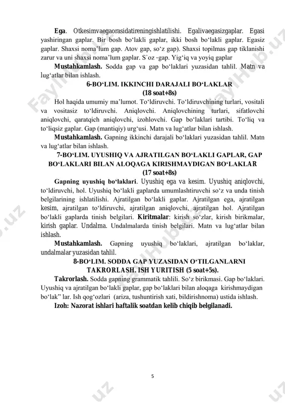 alivaegasizgaplar. egasi yashiringan gaplar. bir bosh bo‘lakli gaplar, ikki bosh bo‘lakli gaplar. egasiz gaplar. shaxsi noma’lum gap. atov gap, so‘z gap). shaxsi topilmas gap tiklanishi zarur va uni shaxsi noma’lum gaplar. s`oz -gap. yig‘iq va yoyiq gaplar mustahkamlash. sodda gap va gap bo‘laklari yuzasidan tahlil. matn va lug‘atlar bilan ishlash. 6-bo‘lim. ikkinchi darajali bo‘laklar (18 soat+8s) hol haqida umumiy ma’lumot. to‘ldiruvchi. to‘ldiruvchining turlari, vositali va vositasiz to‘ldiruvchi. aniqlovchi. aniqlovchining turlari, sifatlovchi aniqlovchi, qaratqich aniqlovchi, izohlovchi. gap bo‘laklari tartibi. to‘liq va to‘liqsiz gaplar. gap (mantiqiy) urg‘usi. matn va lug‘atlar bilan ishlash. mustahkamlash. gapning ikkinchi darajali bo‘laklari yuzasidan tahlil. matn va lug‘atlar bilan ishlash. 7-bo‘lim. uyushiq va ajratilgan bo‘lakli gaplar, gap bo‘laklari bilan aloqaga kirishmaydigan bo‘laklar (17 soat+8s) gapning uyushiq bo‘laklari. uyushiq ega va kesim. uyushiq aniqlovchi, to‘ldiruvchi, hol. uyushiq bo‘lakli gaplarda umumlashtiruvchi so‘z va unda tinish belgilarining ishlatilishi. ajratilgan bo‘lakli gaplar. ajratilgan ega, ajratilgan kesim, ajratilgan to‘ldiruvchi, ajratilgan aniqlovchi, ajratilgan hol. …