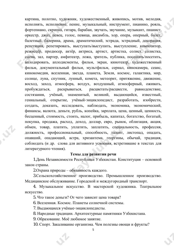 mosfera, vozdux, vozdushniy, atmosferniy, ojivat, probujdatsya, raskrivatsya, rastsvetat/rastsvesti, ravnodenstvie, sostyazaniya, uchyoniy, znamenitiy, velikiy, vidayushiysya, izvestniy, genialniy, otkritie, uchyoniy-entsiklopedist, razrabotat, izobresti, sozdat, dokazat, issledovat, nablyudat, ekonomika, ekonomicheskiy, finansi, valyuta, dengi, rubl, kopeyka, zarplata, tsena, tsenniy, tsennost, bestsenniy, stoimost, stoit, nalog, pribil, kapital, bogatstvo, bogatiy, pokupka, prodaja, rasxod, doxod, dollar, evro, rinok, obligatsiya, aktsiya, obmen, tovar, platit, uplatit, zaplatit, spetsialnost, professiya, doljnost, professionalniy, sposobnost, talant, listopad, opadat, opavshiy, opadayushiy, astra, xrizantema, georgini, obichay, traditsiya, soblyudat (i dr. slova dlya aktivnogo usvoeniya, vstretivshie v tekstax dlya literaturnogo chteniya). temi dlya razvitiya rechi 1.den nezavisimosti respubliki uzbekistan. konstitutsiya – osnovnoy zakon strani. 2.oxrana prirodi – obyazannost kajdogo. 3.selskoxozyaystvennoe proizvodstvo. promishlennoe proizvodstvo. meditsinskoe obslujivanie. gorodskoy i mejdugorodniy transport. 4. muzikalnoe iskusstvo. v masterskoy xudojnika. teatralnoe iskusstvo. 5. chto takoe dengi? ot chego zavisit tsena tovara? 6. vselennaya. kosmos. planeti solnechnoy sistemi. 7. vidayushiesya uchyonie-entsiklopedisti. 8. narodnie traditsii. arxitekturnie pamyatniki uzbekistana. 9. obrazovanie. moyo lyubimoe zanyatie. …