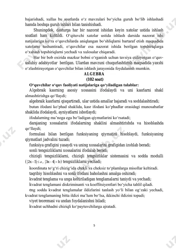 zorat ishidan keyin xatolar ustida ishlash soatlari ham kiritildi. o‘qituvchi xatolar ustida ishlash darsida nazorat ishi natijalariga ko‘ra o‘quvchilarda aniqlangan bo‘shliqlarni bartaraf etish maqsadida xatolarni tushuntiradi, o‘quvchilar esa nazorat ishida berilgan topshiriqlarga o‘xshash topshiriqlarni yechadi va xulosalar chiqaradi. har bir bob oxirida mazkur bobni o‘rganish uchun tavsiya etilayotgan o‘quv- uslubiy adabiyotlar berilgan. ulardan mavzuni chuqurlashtirish maqsadida yaxshi o‘zlashtirayotgan o‘quvchilar bilan ishlash jarayonida foydalanish mumkin. algebra (102 soat) o‘quvchilar o‘quv faoliyati natijalariga qo‘yiladigan talablar: algebraik kasrning asosiy xossasini ifodalaydi va uni kasrlarni shakl almashtirishga qo‘llaydi; algebraik kasrlarni qisqartiradi, ular ustida amallar bajaradi va soddalashtiradi; butun ifodani ko‘phad shaklida, kasr ifodani ko‘phadlar orasidagi munosabatlar shaklida ifodalaydi, ayniyatlarni isbotlaydi; ifodalarning ma’noga ega bo‘ladigan qiymatlarini ko‘rsatadi; darajaning xossalarini ifodalarning shaklini almashtirishda va hisoblashda qo‘llaydi; formulasi bilan berilgan funksiyaning qiymatini hisoblaydi, funksiyaning qiymatlari jadvalini tuzadi; funksiya grafigini yasaydi va uning xossalarini grafigidan izohlab beradi; sonli tengsizliklarni xossalarini ifodalab beradi; chiziqli tengsizliklarni, chiziqli tengsizliklar sistemasini va …