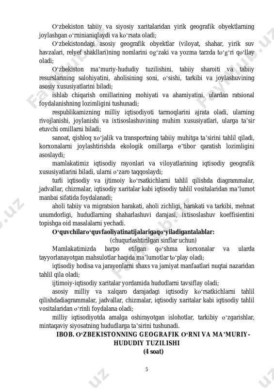 faoliyati natijalariga qo‘yiladigan talablar: 5 o‘zbekiston tabiiy va siyosiy xaritalaridan yirik geografik obyektlarning joylashgan o‘rninianiqlaydi va ko‘rsata oladi; o‘zbekistondagi asosiy geografik obyektlar (viloyat, shahar, yirik suv havzalari, relyef shakllari)ning nomlarini og‘zaki va yozma tarzda to‘g‘ri qo‘llay oladi; o‘zbekiston ma’muriy-hududiy tuzilishini, tabiiy sharoiti va tabiiy resurslarining salohiyatini, aholisining soni, o‘sishi, tarkibi va joylashuvining asosiy xususiyatlarini biladi; ishlab chiqarish omillarining mohiyati va ahamiyatini, ulardan ratsional foydalanishning lozimligini tushunadi; respublikamizning milliy iqtisodiyoti tarmoqlarini ajrata oladi, ularning rivojlanishi, joylanishi va ixtisoslashuvining muhim xususiyatlari, ularga ta’sir etuvchi omillarni biladi; sanoat, qishloq xo‘jalik va transportning tabiiy muhitga ta’sirini tahlil qiladi, korxonalarni joylashtirishda ekologik omillarga e’tibor qaratish lozimligini asoslaydi; mamlakatimiz iqtisodiy rayonlari va viloyatlarining iqtisodiy geografik xususiyatlarini biladi, ularni o‘zaro taqqoslaydi; turli iqtisodiy va ijtimoiy ko‘rsatkichlarni tahlil qilishda diagrammalar, jadvallar, chizmalar, iqtisodiy xaritalar kabi iqtisodiy tahlil vositalaridan ma’lumot manbai sifatida foydalanadi; aholi tabiiy va migratsion harakati, aholi zichligi, harakati va tarkibi, mehnat unumdorligi, hududlarning shaharlashuvi darajasi, ixtisoslashuv …