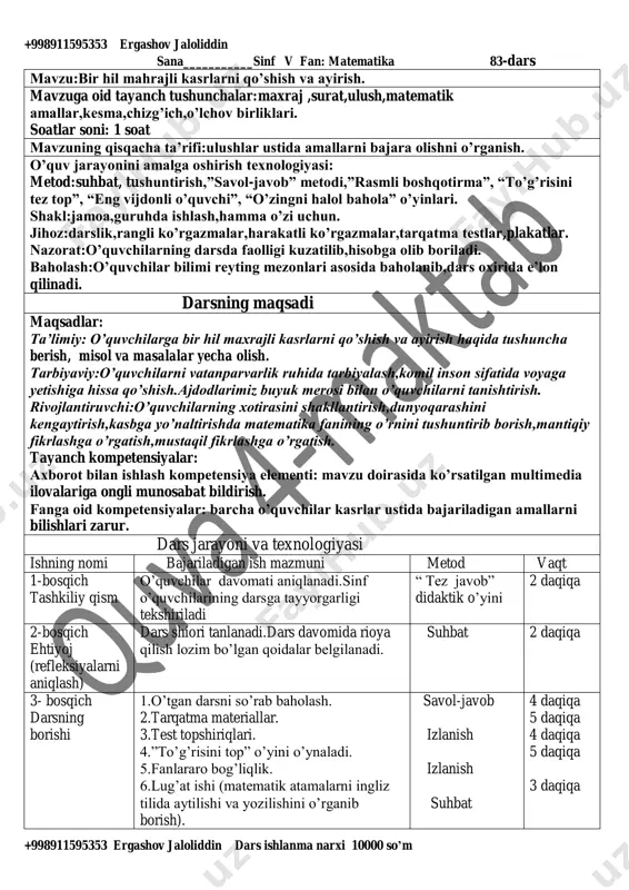 hlash,hamma o’zi uchun. jihoz:darslik,rangli ko’rgazmalar,harakatli ko’rgazmalar,tarqatma testlar,plakatlar. nazorat:o’quvchilarning darsda faolligi kuzatilib,hisobga olib boriladi. baholash:o’quvchilar bilimi reyting mezonlari asosida baholanib,dars oxirida e’lon qilinadi. darsning maqsadi maqsadlar: ta’limiy: o’quvchilarga bir hil maxrajli kasrlarni qo’shish va ayirish haqida tushuncha berish, misol va masalalar yecha olish. tarbiyaviy:o’quvchilarni vatanparvarlik ruhida tarbiyalash,komil inson sifatida voyaga yetishiga hissa qo’shish.ajdodlarimiz buyuk merosi bilan o’quvchilarni tanishtirish. rivojlantiruvchi:o’quvchilarning xotirasini shakllantirish,dunyoqarashini kengaytirish,kasbga yo’naltirishda matematika fanining o’rnini tushuntirib borish,mantiqiy fikrlashga o’rgatish,mustaqil fikrlashga o’rgatish. tayanch kompetensiyalar: axborot bilan ishlash kompetensiya elementi: mavzu doirasida ko’rsatilgan multimedia ilovalariga ongli munosabat bildirish. fanga oid kompetensiyalar: barcha o’quvchilar kasrlar ustida bajariladigan amallarni bilishlari zarur. dars jarayoni va texnologiyasi ishning nomi bajariladigan ish mazmuni metod vaqt 1-bosqich tashkiliy qism o’quvchilar davomati aniqlanadi.sinf o’quvchilarining darsga tayyorgarligi tekshiriladi “ tez javob” didaktik o’yini 2 daqiqa 2-bosqich ehtiyoj (refleksiyalarni aniqlash) dars shiori tanlanadi.dars davomida rioya qilish lozim bo’lgan qoidalar belgilanadi. suhbat 2 daqiqa 3- bosqich darsning borishi 1.o’tgan darsni so’rab baholash. …