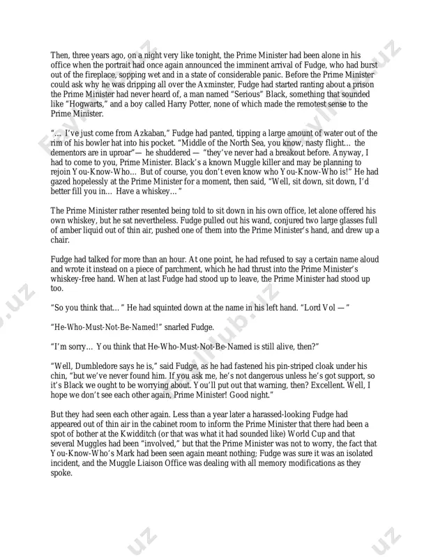 of the still- dumbstruck prime minister in a fatherly sort of way. “not to worry,” he had said, “it’s odds-on you’ll never see me again. i’ll only bother you if there’s something really serious going on our end, something that’s likely to affect the muggles — the non-magical population, i should say. otherwise, it’s live and let live. and i must say, you’re taking it a lot better than your predecessor. he tried to throw me out the window, thought i was a hoax planned by the opposition.” at this, the prime minister had found his voice at last. “you’re — you’re not a hoax, then?” it had been his last, desperate hope. “no,” said fudge gently. “no, i’m afraid i’m not. look.” and he had turned the prime minister’s teacup into a gerbil. “but,” said the prime minister breathlessly, watching his teacup chewing on the corner of his next …