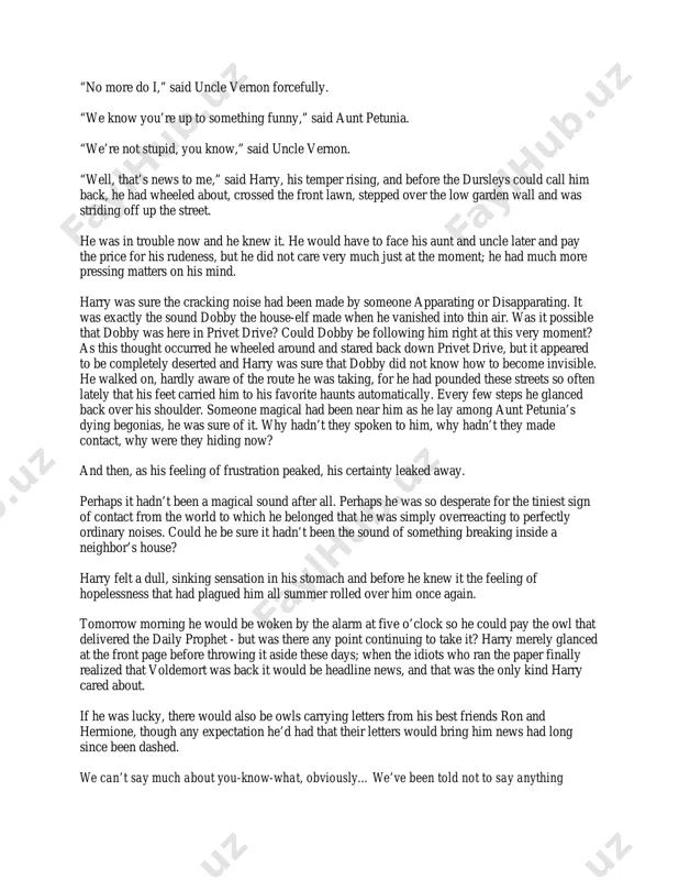 of rage as he beckoned harry back towards him. harry moved a few steps closer, taking care to stop just short of the point at which uncle vernon’s outstretched hands could resume their strangling. “what the devil do you mean by it, boy?” asked uncle vernon in a croaky voice that trembled with fury. “what do i mean by what?” said harry coldly. he kept looking left and right up the street, still hoping to see the person who had made the cracking noise. “making a racket like a starting pistol right outside our –” “i didn’t make that noise,” said harry firmly. aunt petunia’s thin, horsy face now appeared beside uncle vernon’s wide, purple one. she looked livid. “why were you lurking under our window?” “yes - yes, good point, petunia! what were you doing under our window, boy?” “listening to the news,” said harry in a resigned voice. …