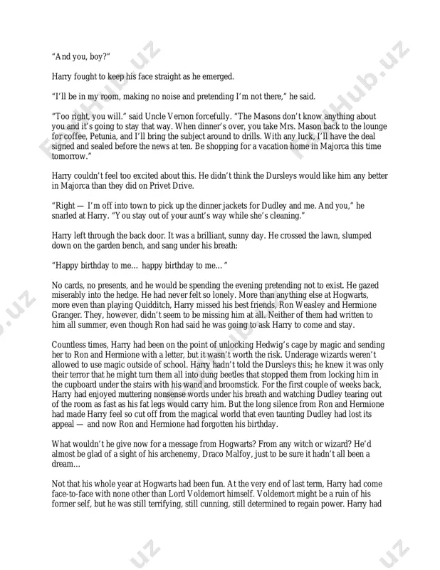 rs and hugged her son, while harry ducked under the table so they wouldn’t see him laughing. “and you, boy?” harry fought to keep his face straight as he emerged. “i’ll be in my room, making no noise and pretending i’m not there,” he said. “too right, you will.” said uncle vernon forcefully. “the masons don’t know anything about you and it’s going to stay that way. when dinner’s over, you take mrs. mason back to the lounge for coffee, petunia, and i’ll bring the subject around to drills. with any luck, i’ll have the deal signed and sealed before the news at ten. be shopping for a vacation home in majorca this time tomorrow.” harry couldn’t feel too excited about this. he didn’t think the dursleys would like him any better in majorca than they did on privet drive. “right — i’m off into town to pick up the …