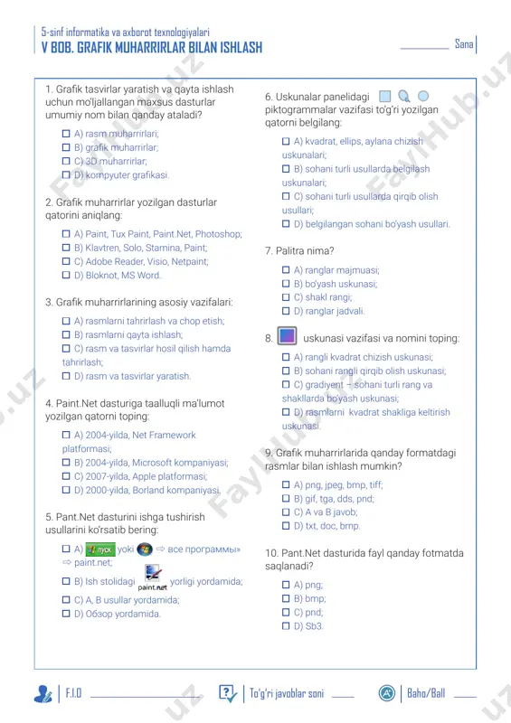 diyent – sohani turli rang va shakllarda bo‘yash uskunasi; d) rasmlarni kvadrat shakliga keltirish uskunasi. 9. grafik muharrirlarida qanday formatdagi rasmlar bilan ishlash mumkin? a) png, jpeg, bmp, tiff; b) gif, tga, dds, pnd; c) a va b javob; d) txt, doc, bmp. 10. pant.net dasturida fayl qanday fotmatda saqlanadi? a) png; b) bmp; c) pnd; d) sb3. sana 5-sinf informatika va axborot texnologiyalari f.i.o to‘g‘ri javoblar soni baho/ball vi bob. dasturlash texnologiyasi 1. scratch dasturida barcha buyruqlarini bajaruvchi, algoritm ijrochisi va ssenariy bo‘yicha sahnada harakatlanuvchi obyekt qanday nomlanadi? a) skript; b) sprayt; c) sahna; d) mushukcha. 2. scratch dasturida buyruq bloklari ranglar bo‘yicha kategoriyalarga bo‘lingan. ularning soni qancha? a) 20 ta; b) 15 ta; c) 10 ta; d) 9 ta. 3. scratch dasturlash tili bloklari yordamida qandaydir obyekt uchun yozilgan algoritm (yoki ssenariy) qanday ataladi? a) script; b) sprayt; c) sahna; d) kod. 4. sahnaning kengligi nimaga teng? a) …
