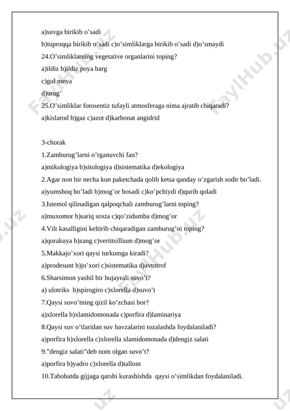 r b)zaharli c)xona d)yaylov 18.qaysi o’simlikning hatto hididan ham zaharlanish mumkin. a)shirinmiya b)bangidevona c)isiriq d)yalpiz 19.tanasi ildiz, poya va bargdan iborat o’simliklar qanday o’simliklar diyiladi? a)tuban o’simliklar b)yuksak o’simliklar c)sporalar d)suv o’tlar. 20.ochik urug’li o’simliklarni toping? a)archa b)qarag’ay c)qoraqarag’ay d)barchasi kiradi. 21.o’zbekistonda uchraydigan zaharli o’simliklarni toping? a)mingdevona va bangidevona b)yalpiz va bodom c)isiriq va bangidevona d)yalpiz va mingdevona 22.ariq bo’ylarida o’sadigan ildizpoyali ko’p yillik hushbo’y hidli o’simlikni toping? a)isiriq b)yalpiz c)mingdevona d)bangidevona 23.bo’yi 1metr keladigan zaharli o’tni toping? a)yalpiz b)kanakunjut c)bangidevona d)aloe 24.o’simliklarni changlatuvchi hasharotlarni toping? a)pashsha b)asalari va kapalak c)chivin va pashsha d)kapalak va chivin 25.qo’riqchi vazifasini bajaradigan hayvonni toping? a)it b)mushuk c)ot d)ilon. 5-sinf test 4-chorak 1.sitologiya nimani o’rganadi? a)zamburug’larni b)hayvonlarni c)hujayrani d)mikroblarni 2.organizm uchun zaharli moddalarning tashqariga chiqarilishi nima deyiladi? a)ta’sirlanish b)ayirish c)ko’payisj d)harakatlanish 3.oq ayiq va qo’ng’ir ayiqni xuxusiyatlarini solishtirishda biologiyaning qaysi usulidan foydalanamiz. a)kuzatish c)tarixiy d)tajriba 4.mikraskop nechta qismdan tashkil topgan? a)5 b)6 c)9 d)15 …