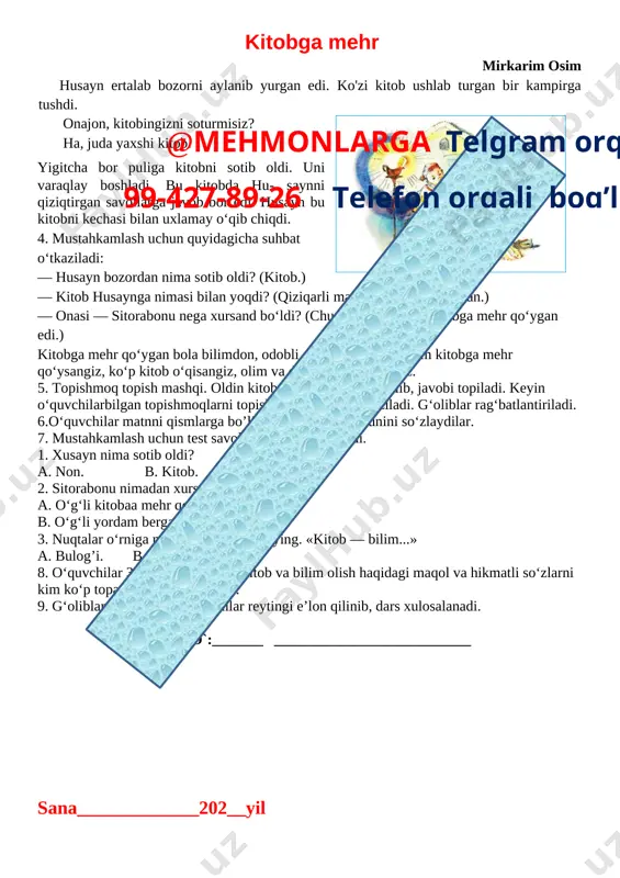 i bilan mukofotlandi. kitobga mehr mirkarim osim husayn ertalab bozorni aylanib yurgan edi. ko'zi kitob ushlab turgan bir kampirga tushdi. [image: ] onajon, kitobingizni soturmisiz? ha, juda yaxshi kitob. · yigitcha bor puliga kitobni sotib oldi. uni varaqlay boshladi. bu kitobda hu- saynni qiziqtirgan savollarga javob bor edi. husayn bu kitobni kechasi bilan uxlamay o‘qib chiqdi. 4. mustahkamlash uchun quyidagicha suhbat o‘tkaziladi: — husayn bozordan nima sotib oldi? (kitob.) — kitob husaynga nimasi bilan yoqdi? (qiziqarli ma’lumotlar borligi bilan.) — onasi — sitorabonu nega xursand bo‘ldi? (chunki uning o‘g‘li kitobga mehr qo‘ygan edi.) kitobga mehr qo‘ygan bola bilimdon, odobli, aqlli bo’ladi. siz ham kitobga mehr qo‘ysangiz, ko‘p kitob o‘qisangiz, olim va dono boiib yetishasiz.@mehmonlarga telgram orqali 99-427-89-26 telefon orqali bog’laning 5. topishmoq topish mashqi. oldin kitobdagi topishmoq o‘qilib, javobi topiladi. keyin o‘quvchilarbilgan topishmoqlarni topish musobaqasi o’tkaziladi. g‘oliblar rag‘batlantiriladi. 6.o‘quvchilar matnni qismlarga bo’lib o‘qiydilar. mazmunini so‘zlaydilar. 7. mustahkamlash uchun test savollaridan …