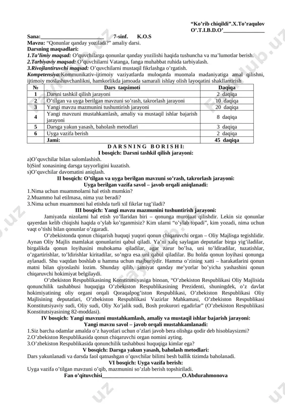 ngi mavzu mazmunini tushuntirish jarayoni 20 daqiqa 4 yangi mavzuni mustahkamlash, amaliy va mustaqil ishlar bajarish jarayoni 8 daqiqa 5 darsga yakun yasash, baholash metodlari 3 daqiqa 6 uyga vazifa berish 2 daqiqa jami: 45 daqiqa d a r s n i n g b o r i s h i: i bosqich: darsni tashkil qilish jarayoni: a)o’quvchilar bilan salomlashish. b)sinf xonasining darsga tayyorligini kuzatish. s)o’quvchilar davomatini aniqlash. ii bosqich: o’tilgan va uyga berilgan mavzuni so’rash, takrorlash jarayoni: uyga berilgan vazifa savol – javob orqali aniqlanadi: 1.darsda samarali ishlash uchun tuzgan qoidalaringizni qanday qo’llash mumkin? 2.qayerda qoidalardan muvaffaqiyatli foydalaniladi? 3.qoidalar va qonunlar nimasi bilan farqlanadi? iii bosqich: yangi mavzu mazmunini tushuntirish jarayoni: 1991-yilda o’zbekiston davlat mustaqilligiga erishdi. mamlakatimiz xalqi insonparvar, demokratik, huquqiy davlat barpo etish istagini bildirdi. biroq bunga odamlar o’z fikrlarini erkin izhor etib, partiyalar tuzishlari, erkin, muqobil saylovlarda ishtirok etishlari, jamiyat ishlarini boshqarishni ishonib topshirgan shaxslar faoliyati to’g’risida …