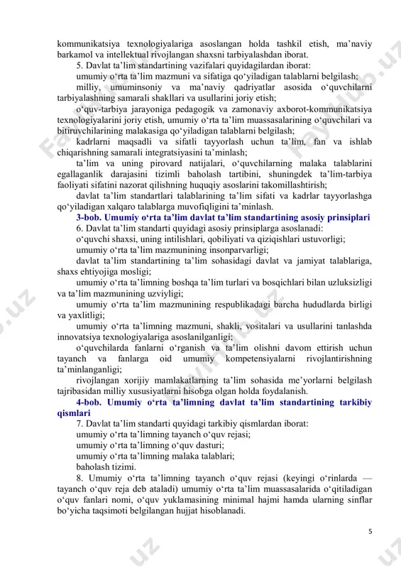 a qo‘yiladigan talablarni belgilash; kadrlarni maqsadli va sifatli tayyorlash uchun ta’lim, fan va ishlab chiqarishning samarali integratsiyasini ta’minlash; ta’lim va uning pirovard natijalari, o‘quvchilarning malaka talablarini egallaganlik darajasini tizimli baholash tartibini, shuningdek ta’lim-tarbiya faoliyati sifatini nazorat qilishning huquqiy asoslarini takomillashtirish; davlat ta’lim standartlari talablarining ta’lim sifati va kadrlar tayyorlashga qo‘yiladigan xalqaro talablarga muvofiqligini ta’minlash. 3-bob. umumiy o‘rta ta’lim davlat ta’lim standartining asosiy prinsiplari 6. davlat ta’lim standarti quyidagi asosiy prinsiplarga asoslanadi: o‘quvchi shaxsi, uning intilishlari, qobiliyati va qiziqishlari ustuvorligi; umumiy o‘rta ta’lim mazmunining insonparvarligi; davlat ta’lim standartining ta’lim sohasidagi davlat va jamiyat talablariga, shaxs ehtiyojiga mosligi; umumiy o‘rta ta’limning boshqa ta’lim turlari va bosqichlari bilan uzluksizligi va ta’lim mazmunining uzviyligi; umumiy o‘rta ta’lim mazmunining respublikadagi barcha hududlarda birligi va yaxlitligi; umumiy o‘rta ta’limning mazmuni, shakli, vositalari va usullarini tanlashda innovatsiya texnologiyalariga asoslanilganligi; o‘quvchilarda fanlarni o‘rganish va ta’lim olishni davom ettirish uchun tayanch va fanlarga oid umumiy kompetensiyalarni rivojlantirishning ta’minlanganligi; rivojlangan …