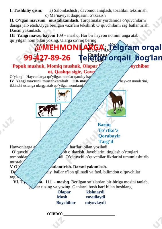 oni 15 daqiqa 4 yangi mavzuni mustahkamlash 10 daqiqa 5 o`quvchilarni rag`batlantirish. darsni yakunlash. 10 daqiqa 6 uyga vazifa 2 daqiqa jami 45 daqiqa i. tashkiliy qism: a) salomlashish , davomot aniqlash, tozalikni tekshirish. c) ma’naviyat daqiqasini o’tkazish ii. o’tgan mavzuni mustahkamlash. tarqatmalar yordamida o’quvchilarni darsga jalb etish.uyga berilgan vazifani tekshirib o`quvchilarni rag`batlantirish. darsni yakunlash. iii yangi mavzu bayoni 109 – mashq. har bir hayvon nomini unga atab qo’yilgan nom bilan yozing. ularga so’roq bering [image: ] popuk mushuk, momiq mushuk, olapar it, qoplon it, boychibor ot, qashqa sigir, govmish sigir. o’ylang! hayvonlarga qo’yilgan nomlar qanday harfb bilan yoziladi? iv yangi mavzuni mustahkamlash 110- mashq. birinchi ustunga hayvon nomlarini, ikkinchi ustunga ularga atab qo’yilgan nomlarni yozing. [image: ]@mehmonlarga telgram orqali 99-427-89-26 telefon orqali bog’laning mushuk baroq it to’rtko’z ot qorabayir sigir targ’il hayvonlarga atab qo`yilgan bosh harflar bilan yoziladi. o’quvchilar bilan savol – javob o’tkazish. javoblarini tinglash o’rtoqlari tomonidan javoblar …