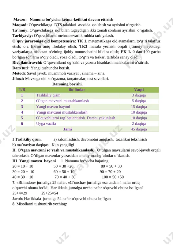vollariga javob beriladi misollar ishlanadi.misolni doskada o`quvchilar tushuntirib yechadilar. v. dars jarayonida faol qatnashgan o’quvchilarni rajbatlantirish. o’quvchilarning darsdagi ishtiroki va ijodkorligi, faolligi, topshiriqlarni bajarish darajasiga ko’ra o’qituvchi tomonidan rajbatlantirilib boriladi. vi. uyga vazifa: 10. 20+8 27 70+3> 62 66-6 =60 50+2 <72 88-8 <90 90+2 <99 o`ibdo`:______________________________ sana__________________________ mavzu : sonli ifodalar maqsad: o’quvchilarga dts talablari asosida ikki amalli masalalarni yechishni o’rgatish. ta’limiy: o’quvchilarga yig’indi va ayirmani topish haqida bilim berish. tarbiyaviy: o’quvchilarni mehnatsevarlik ruhida tarbiyalash. o`quv jarayoniga oid kompetensiya: tk 1. matematikaga oid atamalarni to‘g‘ri talaffuz etish; o‘z fikrini aniq ifodalay olish; tk3 masala yechish orqali ijtimoiy hayotdagi vaziyatlarga nisbatan o‘zining ijobiy munosabatini bildira olish; fk 1. 0 dan 100 gacha bo‘lgan sonlarni o‘qiy oladi, yoza oladi, to‘g‘ri va teskari tartibda sanay oladi; rivojlantiruvchi: o’quvchilarni og’zaki va yozma hisoblash malakalarini o’stirish. dars turi: yangi tushuncha berish. metodi: savol javob, muammoli vaziyat , zinama – zina. jihozi: mavzuga oid ko’rgazma, …