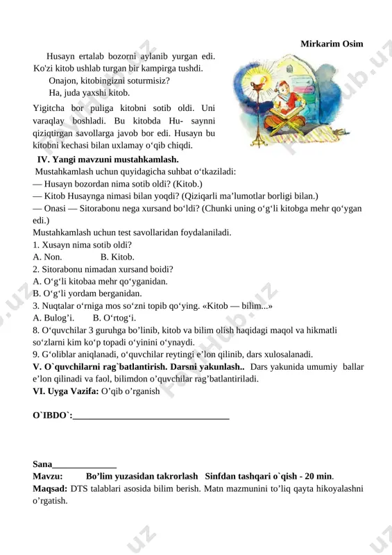 . 2. sitorabonu nimadan xursand boidi? a. o‘g‘li kitobaa mehr qo‘yganidan. b. o‘g‘li yordam berganidan. 3. nuqtalar o‘rniga mos so‘zni topib qo‘ying. «kitob — bilim...» a. bulog’i. b. o‘rtog‘i. 8. o‘quvchilar 3 guruhga bo’linib, kitob va bilim olish haqidagi maqol va hikmatli so‘zlarni kim ko‘p topadi o‘yinini o‘ynaydi. 9. g‘oliblar aniqlanadi, o‘quvchilar reytingi e’lon qilinib, dars xulosalanadi. v. o`quvchilarni rag`batlantirish. darsni yakunlash.. dars yakunida umumiy ballar e’lon qilinadi va faol, bilimdon o’quvchilar rag’batlantiriladi. vi. uyga vazifa: o’qib o’rganish o`ibdo`:__________________________________ sana______________ mavzu: bo’lim yuzasidan takrorlash sinfdan tashqari o`qish - 20 min. maqsad: dts talablari asosida bilim berish. matn mazmunini to’liq qayta hikoyalashni o’rgatish. ta’limiy: o’quvchilarni ajdodlarimizni qilgan jasoratlaridan o’rnak olishga o’rgatish. tarbiyaviy: o’quvchilarni ona vatan haqidagi tushunchalarini kengaytirish, muqaddas tuprog’iga muhabbatli bo’lishga, har bir qarichini qadrlashga o’rgatish. o`quv jarayoniga oid kompetensiya: tk2 - o‘z yoshiga mos kitoblarni, gazeta va jurnallarni tanlay olish va kutubxonadan foydalana olish; tk3 - o‘zidan kattalarga, o‘rtoqlari …