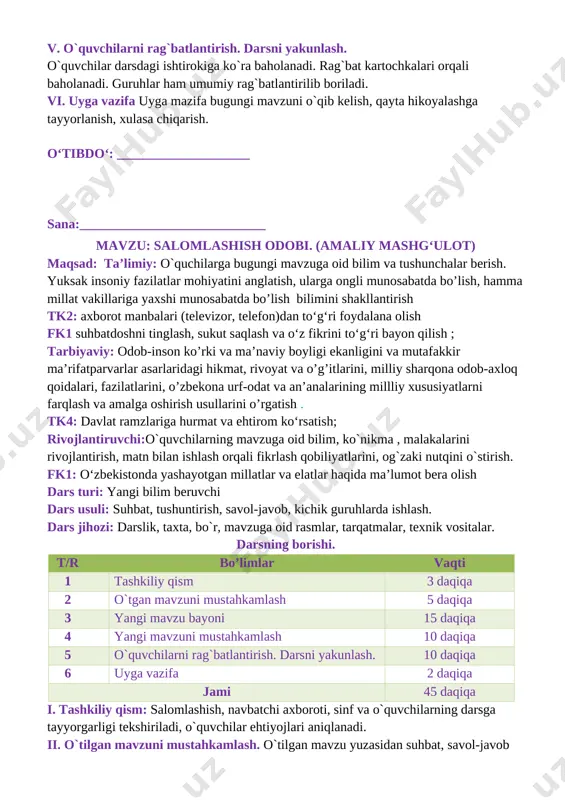 salom berish orqali insonlar bir-birlariga salomatlik va tinchlik tilaydilar salomlashish qoidalari: [image: ]bolalar ertalab yuz-qo‘llarini yuvib bo‘lgach, ota-onalariga va o‘zidan kattalarga salom beradilar [image: ] xonaga kirgan odam xonadagilarga salom beradi [image: ] odobli bola doim tabassum bilan: “assalomu alaykum”, – deb salom beradi. yurib ketayotgan odam o‘tirgan odamga salom beradi [image: ] iv. yangi mavzuni mustahkamlash.o`tilgan mavzu mustahkamlanadi 1. rasmlarga nom qo‘ying. [image: ][image: ] v. o`quvchilarni rag`batlantirish. darsni yakunlash. o`quvchilar darsdagi ishtirokiga ko`ra baholanadi. rag`bat kartochkalari orqali baholanadi. guruhlar ham umumiy rag`batlantirilib boriladi. vi. uyga vazifa uyga mazifa bugungi mavzuni o`qib kelish, qayta hikoyalashga tayyorlanish, xulasa chiqarish. o‘tibdo‘: ___________________ sana:____________________________ mavzu: mening orzum maqsad: ta’limiy: o`quchilarga bugungi mavzuga oid bilim va tushunchalar berish. yuksak insoniy fazilatlar mohiyatini anglatish, ularga ongli munosabatda bo’lish, hamma millat vakillariga yaxshi munosabatda bo’lish bilimini shakllantirish tk2: axborot manbalari (televizor, telefon)dan to‘g‘ri foydalana olish fk1 suhbatdoshni tinglash, sukut saqlash va o‘z fikrini to‘g‘ri bayon …