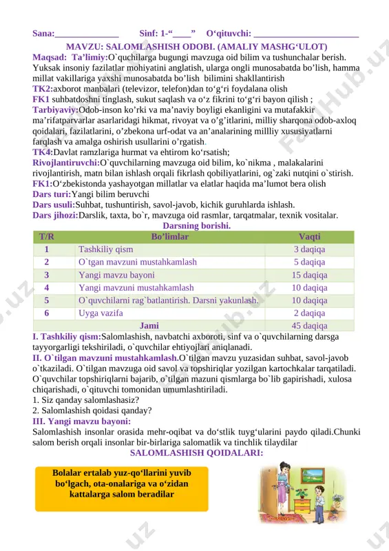 ibat va do‘stlik tuyg‘ularini paydo qiladi.chunki salom berish orqali insonlar bir-birlariga salomatlik va tinchlik tilaydilar salomlashish qoidalari: [image: ] ( bolalar ertalab yuz-qo‘llarini yuvib bo‘lgach, ota-onalariga va o‘zidan kattalarga salom beradilar ) [image: ] ( xonaga kirgan odam xonadagilarga salom beradi ) [image: ] ( yurib ketayotgan odam o‘tirgan odamga salom beradi ) [image: ] ( odobli bola doim tabassum bilan: “assalomu alaykum”, – deb salom beradi. ) iv. yangi mavzuni mustahkamlash.o`tilgan mavzu mustahkamlanadi 1. rasmlarga nom qo‘ying. [image: ][image: ] v. o`quvchilarni rag`batlantirish. darsni yakunlash. o`quvchilar darsdagi ishtirokiga ko`ra baholanadi. rag`bat kartochkalari orqali baholanadi. guruhlar ham umumiy rag`batlantirilib boriladi. vi. uyga vazifauyga mazifa bugungi mavzuni o`qib kelish, qayta hikoyalashga tayyorlanish, xulasa chiqarish. o‘tibdo‘:___________________ sana:______________ sinf: 1-“____” o‘qituvchi: _______________________ mavzu: mening orzum maqsad: ta’limiy:o`quchilarga bugungi mavzuga oid bilim va tushunchalar berish. yuksak insoniy fazilatlar mohiyatini anglatish, ularga ongli munosabatda bo’lish, hamma millat vakillariga yaxshi munosabatda bo’lish bilimini shakllantirish tk2:axborot manbalari …
