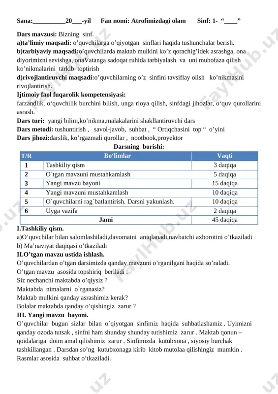 mlar asosida suhbat o’tkaziladi. rasmda qayer tasvirlangan? siz nechanchi maktabda o’qiysiz ? maktabda nimalarni o`rganasiz? maktab mulkini qanday asrashimiz kerak? bolalar maktabda qanday o’qishingiz zarur ? [image: ] dam olish daqiqasi . daraxt o’sadi tikka , shox chiqaradi yonga . quyoshdan nur oladi , yerga soya soladi . iv.yangi mavzuni mustahkamlash. “ ortiqchasini top “ o’yini . bu o’yinda turli narsalarning rasmlari , turli joylarni rasmlari aralashtirib qo’yiladi .o’quvchilar shu rasmlar ichidan sinfga tegishli narsalarni topadilar . v.darsni yakunlash.o’quvchilarning darsdagi faoliyatiga qarab rag’batlantirish . vi. uyga vazifa: mavzuni o’rganib kelish. ko’rildi: o’ibdo’: sana:__________20___-yil fan nomi: atrofimizdagi olam sinf: 1- “____” dars mavzusi: bizning mahalla a)ta’limiy maqsadi: o’quvchilarga o’qiyotgan sinflari haqida tushunchalar berish. b)tarbiyaviy maqsadi:o’quvchilarda maktab mulkini ko’z qorachig’idek asrashga, ona diyorimizni sevishga, onavatanga sadoqat ruhida tarbiyalash va uni muhofaza qilish ko’nikmalarini tarkib toptirish d)rivojlantiruvchi maqsadi:o’quvchilarning o’z sinfini tavsiflay olish ko’nikmasini rivojlantirish. ijtimoiy faol fuqarolik kompetensiyasi: farzandlik, o‘quvchilik burchini bilish, unga …
