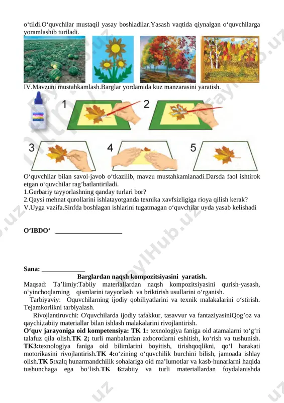 yordamida kuz manzarasini yaratish. [image: ] o‘quvchilar bilan savol-javob o‘tkazilib, mavzu mustahkamlanadi.darsda faol ishtirok etgan o‘quvchilar rag’batlantiriladi. 1.gerbariy tayyorlashning qanday turlari bor? 2.qaysi mehnat qurollarini ishlatayotganda texnika xavfsizligiga rioya qilish kerak? v.uyga vazifa.sinfda boshlagan ishlarini tugatmagan o‘quvchilar uyda yasab kelishadi o‘ibdo‘ ____________________ sana: _____________ barglardan naqsh kompozitsiyasini yaratish. maqsad: ta’limiy:tabiiy materiallardan naqsh kompozitsiyasini qurish-yasash, o‘yinchoqlarning qismlarini tayyorlash va briktirish usullarini o‘rganish. tarbiyaviy: oquvchilarning ijodiy qobiliyatlarini va texnik malakalarini o‘stirish. tejamkorlikni tarbiyalash. rivojlantiruvchi: o'quvchilarda ijodiy tafakkur, tasavvur va fantaziyasiniqog’oz va qaychi,tabiiy materiallar bilan ishlash malakalarini rivojlantirish. o‘quv jarayoniga oid kompetensiya: tk 1: texnologiya faniga oid atamalarni to‘g‘ri talafuz qila olish.tk 2; turli manbalardan axborotlarni eshitish, ko‘rish va tushunish. tk3:texnologiya faniga oid bilimlarini boyitish, tirishqoqlikni, qo‘l harakati motorikasini rivojlantirish.tk 4:o‘zining o‘quvchilik burchini bilish, jamoada ishlay olish.tk 5:xalq hunarmandchilik sohalariga oid ma’lumotlar va kasb-hunarlarni haqida tushunchaga ega bo‘lish.tk 6:tabiiy va turli materiallardan foydalanishda tejamkorlikka rioya qilish. f.k.1 turli materiallardan yasaladigan buyumlarni o‘lchay oladi, …