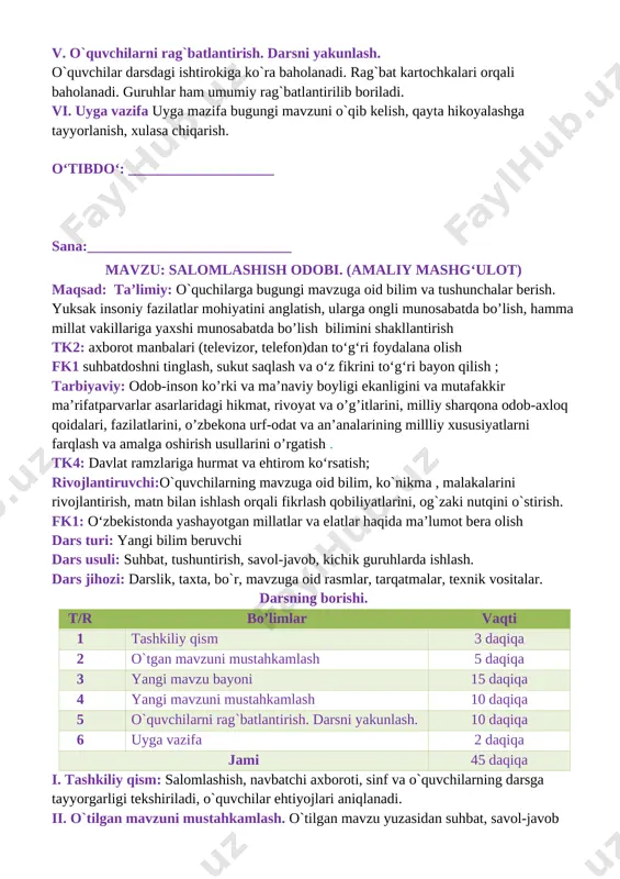 alomatlik va tinchlik tilaydilar salomlashish qoidalari: [image: ]bolalar ertalab yuz-qo‘llarini yuvib bo‘lgach, ota-onalariga va o‘zidan kattalarga salom beradilar [image: ] xonaga kirgan odam xonadagilarga salom beradi [image: ] odobli bola doim tabassum bilan: “assalomu alaykum”, – deb salom beradi. yurib ketayotgan odam o‘tirgan odamga salom beradi [image: ] iv. yangi mavzuni mustahkamlash.o`tilgan mavzu mustahkamlanadi 1. rasmlarga nom qo‘ying. [image: ][image: ] v. o`quvchilarni rag`batlantirish. darsni yakunlash. o`quvchilar darsdagi ishtirokiga ko`ra baholanadi. rag`bat kartochkalari orqali baholanadi. guruhlar ham umumiy rag`batlantirilib boriladi. vi. uyga vazifa uyga mazifa bugungi mavzuni o`qib kelish, qayta hikoyalashga tayyorlanish, xulasa chiqarish. o‘tibdo‘: ___________________ sana:____________________________ mavzu: mening orzum maqsad: ta’limiy: o`quchilarga bugungi mavzuga oid bilim va tushunchalar berish. yuksak insoniy fazilatlar mohiyatini anglatish, ularga ongli munosabatda bo’lish, hamma millat vakillariga yaxshi munosabatda bo’lish bilimini shakllantirish tk2: axborot manbalari (televizor, telefon)dan to‘g‘ri foydalana olish fk1 suhbatdoshni tinglash, sukut saqlash va o‘z fikrini to‘g‘ri bayon qilish ; tarbiyaviy: odob-inson ko’rki …