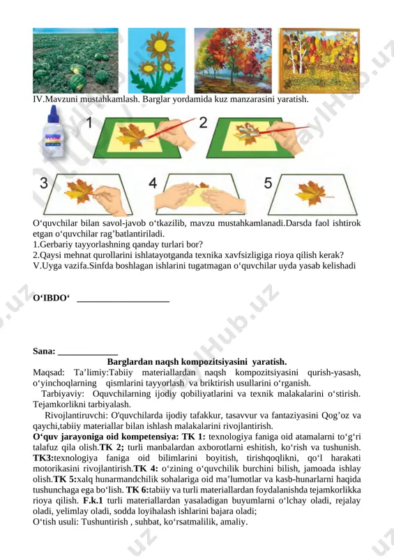 lash. barglar yordamida kuz manzarasini yaratish. [image: ] o‘quvchilar bilan savol-javob o‘tkazilib, mavzu mustahkamlanadi.darsda faol ishtirok etgan o‘quvchilar rag’batlantiriladi. 1.gerbariy tayyorlashning qanday turlari bor? 2.qaysi mehnat qurollarini ishlatayotganda texnika xavfsizligiga rioya qilish kerak? v.uyga vazifa.sinfda boshlagan ishlarini tugatmagan o‘quvchilar uyda yasab kelishadi o‘ibdo‘ ____________________ sana: _____________ barglardan naqsh kompozitsiyasini yaratish. maqsad: ta’limiy:tabiiy materiallardan naqsh kompozitsiyasini qurish-yasash, o‘yinchoqlarning qismlarini tayyorlash va briktirish usullarini o‘rganish. tarbiyaviy: oquvchilarning ijodiy qobiliyatlarini va texnik malakalarini o‘stirish. tejamkorlikni tarbiyalash. rivojlantiruvchi: o'quvchilarda ijodiy tafakkur, tasavvur va fantaziyasini qog’oz va qaychi,tabiiy materiallar bilan ishlash malakalarini rivojlantirish. o‘quv jarayoniga oid kompetensiya: tk 1: texnologiya faniga oid atamalarni to‘g‘ri talafuz qila olish.tk 2; turli manbalardan axborotlarni eshitish, ko‘rish va tushunish. tk3:texnologiya faniga oid bilimlarini boyitish, tirishqoqlikni, qo‘l harakati motorikasini rivojlantirish.tk 4: o‘zining o‘quvchilik burchini bilish, jamoada ishlay olish.tk 5:xalq hunarmandchilik sohalariga oid ma’lumotlar va kasb-hunarlarni haqida tushunchaga ega bo‘lish. tk 6:tabiiy va turli materiallardan foydalanishda tejamkorlikka rioya qilish. f.k.1 turli …