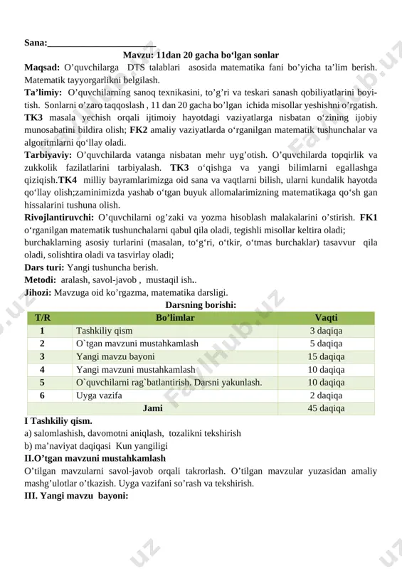 isol. jadvalda qanday sonlar tasvirlangan. [image: ] 4. 12, 14, 16, 18, 20 sonlarining har bir raqami nimani bildiradi? 5. bo‘sh kataklarni to‘ldiring: 10 11 12 13 14 15 16 17 18 19 20 o’quvchilar javoblarini nazorat qilish xatolar ustida ishlashni o’rgatish. (o’quvchilar javoblarini mustahkamlash, ularni fikrlarini to’g’riligini tasdiqlash). iv. yangi mavzuni mustahkamlash. o`quvchilarga o`tilgan mavzular yuzasidan qiyinchilik tug`dirgan joylariga qo`shimcha to`ldirishlar beriladi v ava ularning savollariga javob beriladi misollar ishlanadi 6 – misol. 1 ta o‘nlik va 8 ta birlikdan, 1 ta o‘nlik va 3 ta birlikdan, 1 ta o‘nlik va 5 ta birlikdan iborat sonni yozing. 18, 13, 15. v. o`quvchilarni rag`batlantirish. darsni yakunlash.: darsda faol qatnashgan, doskada misol masala bajargan va birinch bo`lib bajargan o`quvchilarni baholayman. uyga vazifani e`lon qilaman. vi. uyga vazifa: 7 – misol. taqqoslang: 11 12 15=15 18>17 o’ibdo’: ________________ sana:_______________________ mavzu: 11 dan 20 gacha bo‘lgan sonlarning o‘nlik tarkibi maqsad: o’quvchilarga dts talablari …