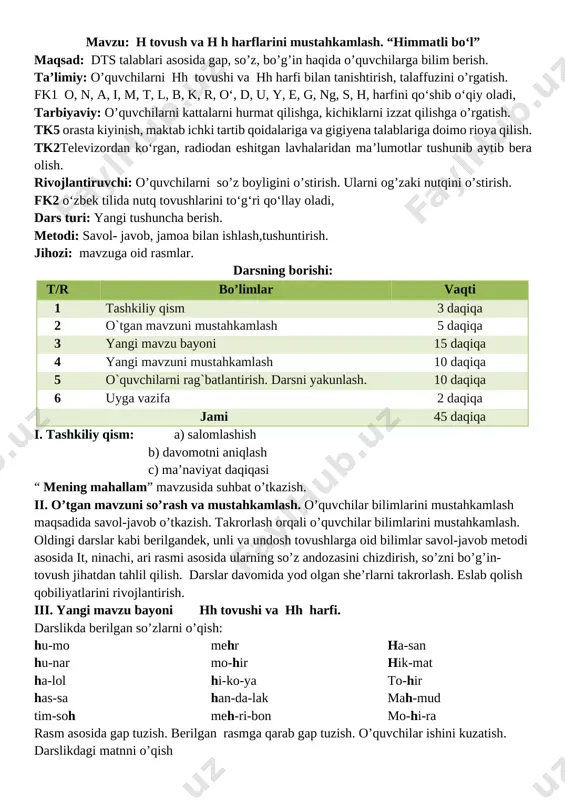 iliyatlarini rivojlantirish. iii. yangi mavzu bayoni hh tovushi va hh harfi. darslikda berilgan so’zlarni o’qish: hu-mo hu-nar ha-lol has-sa tim-soh mehr mo-hir hi-ko-ya han-da-lak meh-ri-bon ha-san hik-mat to-hir mah-mud mo-hi-ra rasm asosida gap tuzish. berilgan rasmga qarab gap tuzish. o’quvchilar ishini kuzatish. darslikdagi matnni o’qish [image: ] himmatli bo‘l hasan hikmat bobodan so‘radi: – bobo, himmatli bola kim? – himmatli bola hammaga yordam beradi. sen ham himmatli bo‘l, – dedi hikmat bobo iv. mustahkamlash dam olish daqiqasi: tovush tanishtirish o’yini: ikkita o’quvchi hh tovushi qatnashgan so’zlardan navbat bilan ayta boshlaydi. o’quvchilardan biri to’xtab qolgach, boshqa o’quvchi davom ettiradi. bunday o’yinlar yordamida o’quvchilar mazkur tovushning so’z boshi, so’z o’rtasi, so’z oxirida kelishini aniqlaydilar. darslikdagi gaplarni navbat bilan o’qitish qiynalgan o’quvchilarga yordam berish. v. dars jarayonida faol qatnashgan o’quvchilarni rajbatlantirish. o’quvchilarning darsdagi ishtiroki va ijodkorligi, faolligi, topshiriqlarni bajarish darajasiga ko’ra o’qituvchi tomonidan rajbatlantirilib boriladi, vi. uyga vazifa: kelgusi darsga tayyorlanib kelish . …