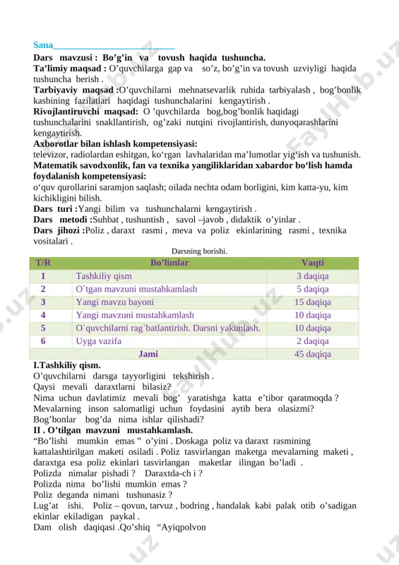 i :poliz , daraxt rasmi , meva va poliz ekinlarining rasmi , texnika vositalari . darsning borishi. t/r bo’limlar vaqti 1 tashkiliy qism 3 daqiqa 2 o`tgan mavzuni mustahkamlash 5 daqiqa 3 yangi mavzu bayoni 15 daqiqa 4 yangi mavzuni mustahkamlash 10 daqiqa 5 o`quvchilarni rag`batlantirish. darsni yakunlash. 10 daqiqa 6 uyga vazifa 2 daqiqa jami 45 daqiqa i.tashkiliy qism. o’quvchilarni darsga tayyorligini tekshirish . qaysi mevali daraxtlarni bilasiz? nima uchun davlatimiz mevali bog’ yaratishga katta e’tibor qaratmoqda ? mevalarning inson salomatligi uchun foydasini aytib bera olasizmi? bog’bonlar bog’da nima ishlar qilishadi? ii . o’tilgan mavzuni mustahkamlash. “bo’lishi mumkin emas ” o’yini . doskaga poliz va daraxt rasmining kattalashtirilgan maketi osiladi . poliz tasvirlangan maketga mevalarning maketi , daraxtga esa poliz ekinlari tasvirlangan maketlar ilingan bo’ladi . polizda nimalar pishadi ? daraxtda-ch i ? polizda nima bo’lishi mumkin emas ? poliz deganda nimani tushunasiz ? lug’at ishi. poliz – qovun, …