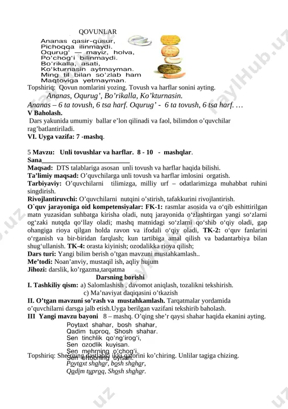 iv yangi mavzuni mustahkamlash 6– mashq. qovun nomlarini aniqlang. qovunlar [image: image14.png] topshiriq: qovun nomlarini yozing. tovush va harflar sonini ayting. ananas, oqurug’, bo’rikalla, ko’kturnasin. ananas – 6 ta tovush, 6 tsa harf. oqurug’ - 6 ta tovush, 6 tsa harf. … v baholash. dars yakunida umumiy ballar e’lon qilinadi va faol, bilimdon o’quvchilar rag’batlantiriladi. vi. uyga vazifa: 7 -mashq. 5 mavzu: unli tovushlar va harflar. 8 - 10 - mashqlar. sana__________________________ maqsad: dts talablariga asosan unli tovush va harflar haqida bilishi. ta’limiy maqsad: o’quvchilarga unli tovush va harflar imlosini orgatish. tarbiyaviy: o’quvchilarni tilimizga, milliy urf – odatlarimizga muhabbat ruhini singdirish. rivojlantiruvchi: o’quvchilarni nutqini o’stirish, tafakkurini rivojlantirish. o`quv jarayoniga oid kompetensiyalar: fk-1: rasmlar asosida va o‘qib eshittirilgan matn yuzasidan suhbatga kirisha oladi, nutq jarayonida o‘zlashtirgan yangi so‘zlarni og‘zaki nutqda qo‘llay oladi; mashq matnidagi so‘zlarni qo‘shib o‘qiy oladi, gap ohangiga rioya qilgan holda ravon va ifodali o‘qiy oladi, tk-2: o‘quv fanlarini …