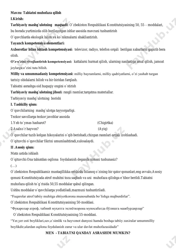 otlar bilan ishlash kompetensiyasi: televizor, radiyo, telefon orqali berilgan xabarlarni gapirib bera olish. o‟z-o‟zini rivojlantirish kompetensiyasi: kattalarni hurmat qilish, ularning nasihatiga amal qilish, jamoat joylarga o‟zini tuta bilish. milliy va umummadaniy kompetensiyasi: milliy bayramlarni, milliy qadriyatlarni, o‟zi yashab turgan tarixiy obidalarni bilish va bir-biridan farqlash. tabiatni asrashga oid huquqiy ongini o`stirish tarbiyaviy mashg`ulotning jihozi: rangli rasmlar,tarqatma materiallar. tarbiyaviy mashg`ulotning borishi i. tashkiliy qism: o`quvchilarning mashg`ulotga tayyorgarligi. tezkor savollarga tezkor javoblar asosida 1.yeb to`ymas hasharot? (chigirtka) 2.asalxo`r hayvon? (ayiq) o`quvchilar tuzib kelgan hikoyalarini o`qib berishadi,chizgan rasmlari orqali izohlashadi. o`qituvchi o`quvchilar fikrini umumlashtiradi,xulosalaydi. ii .asosiy qism: matn ustida ishlash o`qituvchi:ona tabiatdan oqilona foydalanish deganda nimani tushunasiz? (…) o`zbekiston respublikamiz mustaqillikka erishishi bilanoq o`zining bir qator qonunlari,eng avvalo,asosiy qonuni-konstitutsiyada atrof-muhitni toza saqlash va uni muhofaza qilishga e`tibor berildi.tabiatni muhofaza qilish to`g`risida 50,55 moddalar qabul qilingan. ushbu moddalar o`quvchilarga yodlatiladi,mazmuni tushuntiriladi. “fuqarolar atrof tabiiy muhitga ehtiyotkorona munosabatda bo`lishga majburdirlar”. o`zbekiston respublikasi konstitutsiyasining 50-moddasi. “fuqarolar …