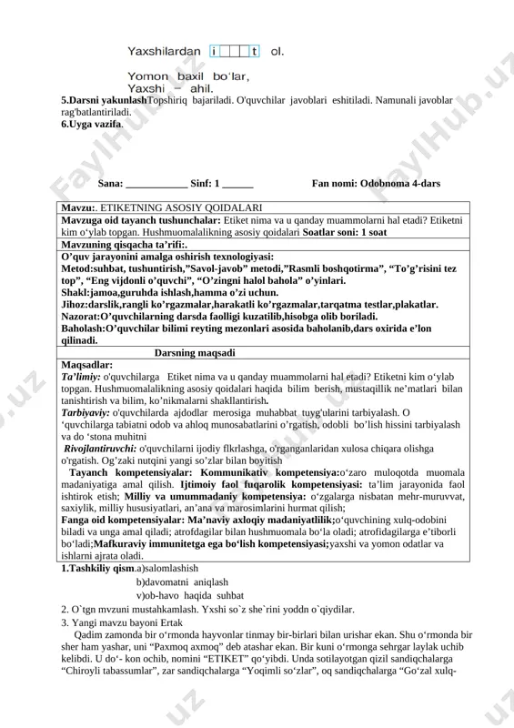 ish tayanch kompetensiyalar: kommunikativ kompetensiya:o‘zaro muloqotda muomala madaniyatiga amal qilish. ijtimoiy faol fuqarolik kompetensiyasi: ta’lim jarayonida faol ishtirok etish; milliy va umummadaniy kompetensiya: o‘zgalarga nisbatan mehr-muruvvat, saxiylik, milliy hususiyatlari, an’ana va marosimlarini hurmat qilish; fanga oid kompetensiyalar: ma’naviy axloqiy madaniyatlilik;o‘quvchining xulq-odobini biladi va unga amal qiladi; atrofdagilar bilan hushmuomala bo‘la oladi; atrofidagilarga e’tiborli bo‘ladi;mafkuraviy immunitetga ega bo‘lish kompetensiyasi;yaxshi va yomon odatlar va ishlarni ajrata oladi. 1.tashkiliy qism.a)salomlashish b)davomatni aniqlash v)ob-havo haqida suhbat 2.o`tgan mavzuni mustahkamlash. 1. biz yashayotgan yurt qanday ataladi? 2. biz nima uchun vatanimizni sevamiz? 3. yuqoridagi rasmlar asosida vatanimiz haqida so‘zlab bering. 3.yangi mavzu bayoni she`rni o`qib berish. [image: image8.png] savol: she’rni tinglab, axloq-odob me’- yorlarining dastlabki talablari nima ekanini aytib bering. rasmlar ustid ishlash [image: image9.png] [image: image10.png] 4.mustahkamlash. mqollrni o`qib thlil qilish. [image: image11.png] [image: image45.png]5.darsni yakunlashtopshiriq bajariladi. o'quvchilar javoblari eshitiladi. namunali javoblar rag'batlantiriladi. 6.uyga vazifa. sana: ____________ sinf: 1 ______ fan nomi: odobnoma 4-dars …