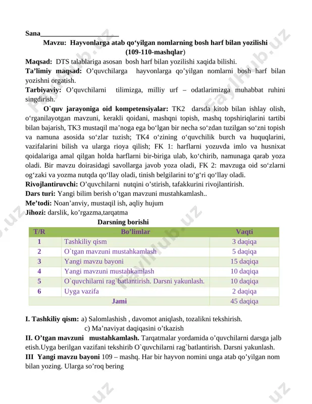 ii. o’tgan mavzuni mustahkamlash. tarqatmalar yordamida o’quvchilarni darsga jalb etish.uyga berilgan vazifani tekshirib o`quvchilarni rag`batlantirish. darsni yakunlash. iii yangi mavzu bayoni 109 – mashq. har bir hayvon nomini unga atab qo’yilgan nom bilan yozing. ularga so’roq bering [image: image2.png]popuk mushuk, momiq mushuk, olapar it, qoplon it, boychibor ot, qashqa sigir, govmish sigir. o’ylang! hayvonlarga qo’yilgan nomlar qanday harfb bilan yoziladi? iv yangi mavzuni mustahkamlash 110- mashq. birinchi ustunga hayvon nomlarini, ikkinchi ustunga ularga atab qo’yilgan nomlarni yozing. [image: image3.png] [image: image5.png] mushuk baroq it to’rtko’z ot qorabayir sigir targ’il hayvonlarga atab qo`yilgan bosh harflar bilan yoziladi. o’quvchilar bilan savol – javob o’tkazish. javoblarini tinglash o’rtoqlari tomonidan javoblar to’ldiriladi. o’qituvchi o’quvchilar fikrlarini umumlashtirib mustahkamlaydi. v o`quvchilarni rag`batlantirish. darsni yakunlash. dars yakunida umumiy ballar e’lon qilinadi va faol, bilimdon o’quvchilar rag’batlantiriladi. vi. uyga vazifa. 111 - mashq. berilgan so‘zlardan bir-biriga mosini tanlab, gaplar tuzing va yozing. gaplarni bosh harf bilan boshlang. olapar …