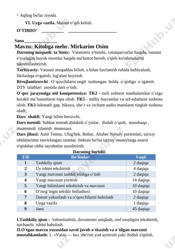 ni yakunlash va o’quvchilarni baholash 2 daqiqa 8 uyga vazifa 1 daqiqa 9 jami 45 daqiqa i.tashkiliy qism : salomlashish, davomotni aniqlash, sinf tozaligini tekshirish, navbatchi ishini baholash. ii.o`tgan mavzu yuzasidan savol javob o`tkazish va o`tilgan mavzuni mustahkamlash: 1. «vatan — bu» she'rini yod ayttirish yoki ifodali o'qitish, she'rdagi ayrim so'z ma'nolarini izohlatish. maqolni yod ayttirish. tez aytish bo'yicha musobaqa uyushtiriladi. iii . yangi mavzuning bayoni. asarni o'qishga tayyorgarlik: kitobga mehr mirkarim osim [image: c:\users\acer\appdata\local\temp\finereader11.00\media\image71.jpeg] husayn ertalab bozorni aylanib yurgan edi. ko'zi kitob ushlab turgan bir kampirga tushdi. · onajon, kitobingizni soturmisiz? · ha, juda yaxshi kitob. · yigitcha bor puliga kitobni sotib oldi. uni varaqlay boshladi. bu kitobda hu- saynni qiziqtirgan savollarga javob bor edi. husayn bu kitobni kechasi bilan uxlamay o‘qib chiqdi. iv. yangi mavzuni mustahkamlash uchun savollar: savol va topshiriqlar: 1- vatan haqida nimalarni bilib oldingiz? 2. tug'ilib o'sgan joyingiz haqida nimalarni bilasiz? so‘zlab bering. v. darsda …