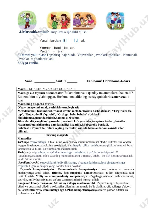 ish tayanch kompetensiyalar: kommunikativ kompetensiya:o‘zaro muloqotda muomala madaniyatiga amal qilish. ijtimoiy faol fuqarolik kompetensiyasi: ta’lim jarayonida faol ishtirok etish; milliy va umummadaniy kompetensiya: o‘zgalarga nisbatan mehr-muruvvat, saxiylik, milliy hususiyatlari, an’ana va marosimlarini hurmat qilish; fanga oid kompetensiyalar: ma’naviy axloqiy madaniyatlilik;o‘quvchining xulq-odobini biladi va unga amal qiladi; atrofdagilar bilan hushmuomala bo‘la oladi; atrofidagilarga e’tiborli bo‘ladi;mafkuraviy immunitetga ega bo‘lish kompetensiyasi;yaxshi va yomon odatlar va ishlarni ajrata oladi. 1.tashkiliy qism.a)salomlashish b)davomatni aniqlash v)ob-havo haqida suhbat 2.o`tgan mavzuni mustahkamlash. 1. biz yashayotgan yurt qanday ataladi? 2. biz nima uchun vatanimizni sevamiz? 3. yuqoridagi rasmlar asosida vatanimiz haqida so‘zlab bering. 3.yangi mavzu bayoni she`rni o`qib berish. [image: image8.png] savol: she’rni tinglab, axloq-odob me’- yorlarining dastlabki talablari nima ekanini aytib bering. rasmlar ustid ishlash [image: image9.png] [image: image10.png] 4.mustahkamlash. mqollrni o`qib thlil qilish. [image: image11.png] [image: image45.png]5.darsni yakunlashtopshiriq bajariladi. o'quvchilar javoblari eshitiladi. namunali javoblar rag'batlantiriladi. 6.uyga vazifa. sana: ____________ sinf: 1 ______ fan nomi: odobnoma 4-dars …