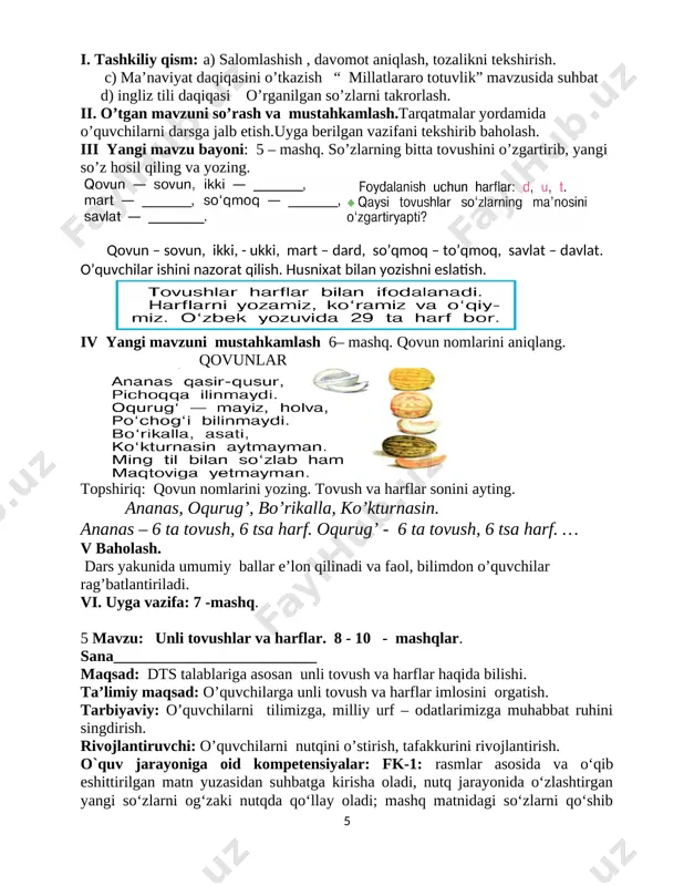 ] iv yangi mavzuni mustahkamlash 6– mashq. qovun nomlarini aniqlang. qovunlar [image: image14.png] topshiriq: qovun nomlarini yozing. tovush va harflar sonini ayting. ananas, oqurug’, bo’rikalla, ko’kturnasin. ananas – 6 ta tovush, 6 tsa harf. oqurug’ - 6 ta tovush, 6 tsa harf. … v baholash. dars yakunida umumiy ballar e’lon qilinadi va faol, bilimdon o’quvchilar rag’batlantiriladi. vi. uyga vazifa: 7 -mashq. 5 mavzu: unli tovushlar va harflar. 8 - 10 - mashqlar. sana__________________________ maqsad: dts talablariga asosan unli tovush va harflar haqida bilishi. ta’limiy maqsad: o’quvchilarga unli tovush va harflar imlosini orgatish. tarbiyaviy: o’quvchilarni tilimizga, milliy urf – odatlarimizga muhabbat ruhini singdirish. rivojlantiruvchi: o’quvchilarni nutqini o’stirish, tafakkurini rivojlantirish. o`quv jarayoniga oid kompetensiyalar: fk-1: rasmlar asosida va o‘qib eshittirilgan matn yuzasidan suhbatga kirisha oladi, nutq jarayonida o‘zlashtirgan yangi so‘zlarni og‘zaki nutqda qo‘llay oladi; mashq matnidagi so‘zlarni qo‘shib o‘qiy oladi, gap ohangiga rioya qilgan holda ravon va ifodali o‘qiy oladi, tk-2: o‘quv …
