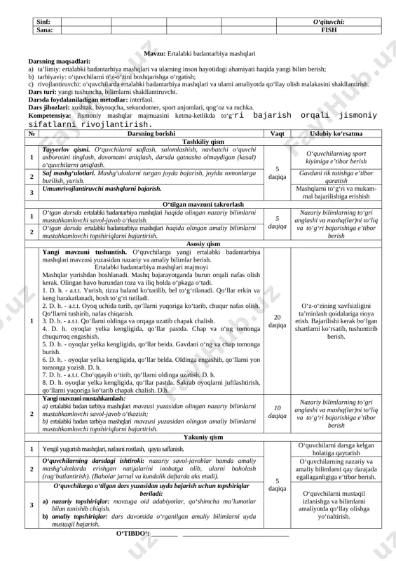 angi tushuncha, bilimlarni shakllantiruvchi. darsda foydalaniladigan metodlar: interfaol. dars jihozlari: xushtak, bayroqcha, sekundomer, sport anjomlari, slaydlar, qog‘oz va ruchka. kompetensiya: sog‘lomlashtiruvchi gigienik talablarni bajarish majmuasini ketma-ketlikda to‘g‘ri bajarish orqali jismoniy kamolotni shakllantirish kompetensiyasi. № darsning borishi vaqt uslubiy ko‘rsatma tashkiliy qism 1 tayyorlov qismi. o‘quvchilarni saflash, salomlashish, navbatchi o‘quvchi axborotini tinglash, davomatni aniqlash, darsda qatnasha olmaydigan (kasal) o‘quvchilarni aniqlash. 5 daqiqa o‘quvchilarning sport kiyimiga e’tibor berish 2 saf mashg‘ulotlari. mashg‘ulotlarni turgan joyda bajarish, joyida tomonlarga burilish, yurish. gavdani tik tutishga e’tibor qaratish 3 umumrivojlantiruvchi mashqlarni bajarish. mashqlarni to‘g‘ri va mukam-mal bajarilishiga erishish o‘tilgan mavzuni takrorlash 1 o‘tgan darsda kun taribi haqida olingan nazariy bilimlarni mustahkamlovchi savol-javob o‘tkazish. 5 daqiqa nazariy bilimlarning to‘gri anglashi va mashq(lar)ni to‘liq va to‘g‘ri bajarishiga e’tibor berish 2 o‘tgan darsda kun tartibi haqida olingan amaliy bilimlarni mustahkamlovchi topshiriqlarni bajartirish. asosiy qism 1 yangi mavzuni tushuntish. o‘quvchilarga yangi o‘quvchining kun tartibini qanday tuzish kerak? mavzusi yuzasidan nazariy …