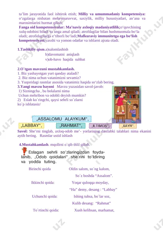 i ajrata oladi. 1.tashkiliy qism.a)salomlashish b)davomatni aniqlash v)ob-havo haqida suhbat 2.o`tgan mavzuni mustahkamlash. 1. biz yashayotgan yurt qanday ataladi? 2. biz nima uchun vatanimizni sevamiz? 3. yuqoridagi rasmlar asosida vatanimiz haqida so‘zlab bering. [image: ]3.yangi mavzu bayoni mavzu yuzasidan savol-javob: 1) sizningcha , bu bolalarni nima uchun mehribon va odobli deyish mumkin? 2) eslab ko`ringchi, qaysi sehrli so`zlarni ko`p ishlatasiz/ [image: ] [image: ] [image: ] savol: she’rni tinglab, axloq-odob me’- yorlarining dastlabki talablari nima ekanini aytib bering. rasmlar ustid ishlash 4.mustahkamlash. mqollrni o`qib thlil qilish. [image: ] birinchi qoida oldin salom, so`ng kalom, so`z boshda “assalom”. ikkinchi qoida: yoqar quloqqa moyday, “ha” demy, desang : “labbay” uchunchi qoida: ishing tuhsa, bo`lar soz, kulib desang: “rahmat” to`rtinchi qoida: xush kelibsan, marhamat, yordam berganda: “iltimos” beshinchi qoida; indamay ketma, toyir, so`z so`nggi bo`lar: “ xayr” 5.darsni yakunlashtopshiriq bajariladi. o'quvchilar javoblari eshitiladi. namunali javoblar rag'batlantiriladi. 6.uyga vazifa. sana: ____________ sinf: 1 ______ …