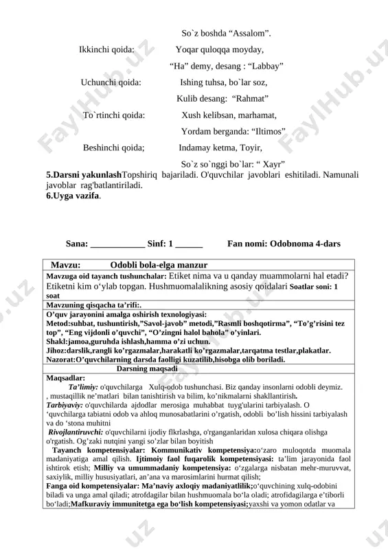 lq-odobini biladi va unga amal qiladi; atrofdagilar bilan hushmuomala bo‘la oladi; atrofidagilarga e’tiborli bo‘ladi;mafkuraviy immunitetga ega bo‘lish kompetensiyasi;yaxshi va yomon odatlar va ishlarni ajrata oladi. 1.tashkiliy qism.a)salomlashish b)davomatni aniqlash v)ob-havo haqida suhbat 2.o`tgan mavzuni mustahkamlash. 1. biz yashayotgan yurt qanday ataladi? 2. biz nima uchun vatanimizni sevamiz? 3. yuqoridagi rasmlar asosida vatanimiz haqida so‘zlab bering. [image: image80.jpg]3.yangi mavzu bayoni mavzu yuzasidan savol-javob: 1) sizningcha , bu bolalarni nima uchun mehribon va odobli deyish mumkin? 2) eslab ko`ringchi, qaysi sehrli so`zlarni ko`p ishlatasiz/ [image: image7.png] [image: image8.png] [image: image9.png] savol: she’rni tinglab, axloq-odob me’- yorlarining dastlabki talablari nima ekanini aytib bering. rasmlar ustid ishlash 4.mustahkamlash. mqollrni o`qib thlil qilish. [image: image10.png] birinchi qoida oldin salom, so`ng kalom, so`z boshda “assalom”. ikkinchi qoida: yoqar quloqqa moyday, “ha” demy, desang : “labbay” uchunchi qoida: ishing tuhsa, bo`lar soz, kulib desang: “rahmat” to`rtinchi qoida: xush kelibsan, marhamat, yordam berganda: “iltimos” beshinchi qoida; indamay ketma, …