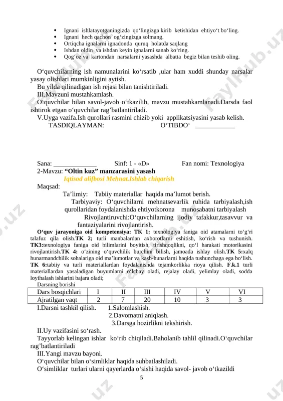 ; turli manbalardan axborotlarni eshitish, ko‘rish va tushunish. tk3:texnologiya faniga oid bilimlarini boyitish, tirishqoqlikni, qo‘l harakati motorikasini rivojlantirish.tk 4: o‘zining o‘quvchilik burchini bilish, jamoada ishlay olish.tk 5:xalq hunarmandchilik sohalariga oid ma’lumotlar va kasb-hunarlarni haqida tushunchaga ega bo‘lish. tk 6:tabiiy va turli materiallardan foydalanishda tejamkorlikka rioya qilish. f.k.1 turli materiallardan yasaladigan buyumlarni o‘lchay oladi, rejalay oladi, yelimlay oladi, sodda loyihalash ishlarini bajara oladi; darsning borishi dars bosqichlari i ii iii iv v vi ajratilgan vaqt 2 7 20 10 3 3 i.darsni tashkil qilish. 1.salomlashish. 2.davomatni aniqlash. 3.darsga hozirlikni tekshirish. ii.uy vazifasini so‘rash. tayyorlab kelingan ishlar ko‘rib chiqiladi.baholanib tahlil qilinadi.o‘quvchilar rag’batlantiriladi iii.yangi mavzu bayoni. o‘quvchilar bilan o‘simliklar haqida suhbatlashiladi. o‘simliklar turlari ularni qayerlarda o‘sishi haqida savol- javob o‘tkazildi -bolalar bugun biz sizlar bilan gerbariy tayyorlash haqida ma`lumot .to‘plangan o‘simliklar turli yo‘llar bilan quritiladi.bunda o‘simlik yumshoq qog‘oz yoki [image: image164.jpg]gazeta orqasiga solib qo‘yiladi. har bir o‘simlik o‘rtasiga bir necha qavat qog‘oz yoki …